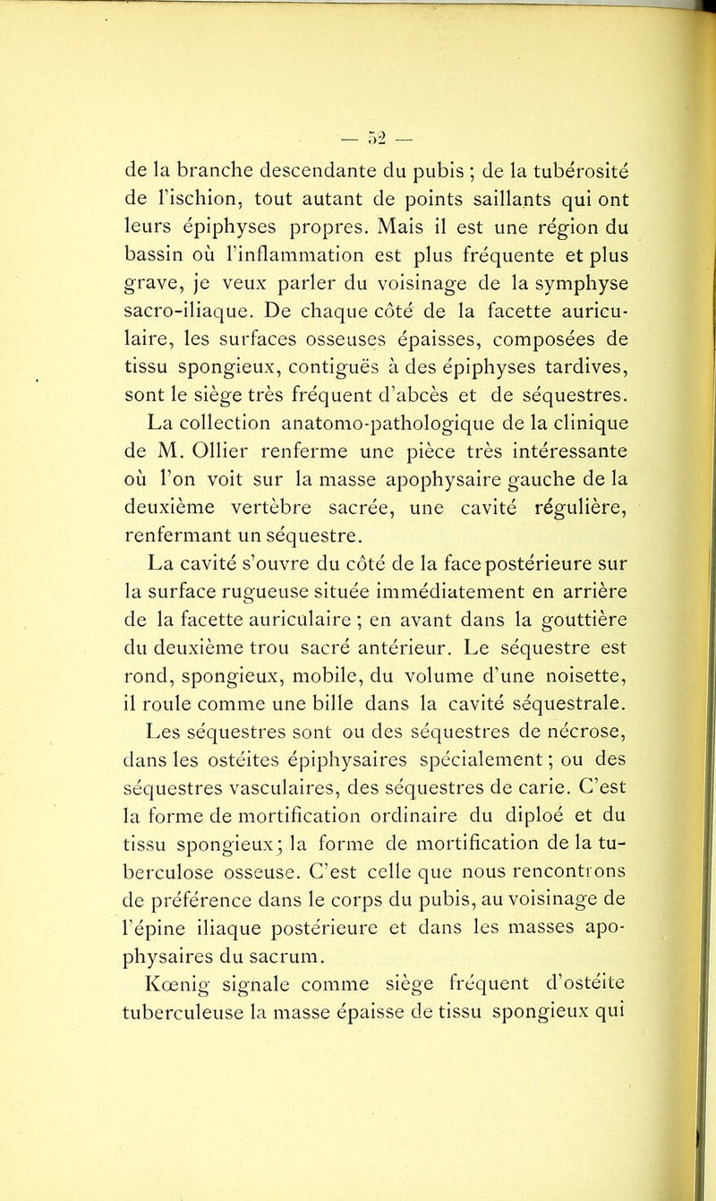 de la branche descendante du pubis ; de la tubérosité de l'ischion, tout autant de points saillants qui ont leurs épiphyses propres. Mais il est une région du bassin où l'inflammation est plus fréquente et plus grave, je veux parler du voisinage de la symphyse sacro-iliaque. De chaque côté de la facette auricu- laire, les surfaces osseuses épaisses, composées de tissu spongieux, contiguës à des épiphyses tardives, sont le siège très fréquent d’abcès et de séquestres. La collection anatomo-pathologique de la clinique de M. Ollier renferme une pièce très intéressante où l'on voit sur la masse apophysaire gauche de la deuxième vertèbre sacrée, une cavité régulière, renfermant un séquestre. La cavité s’ouvre du côté de la face postérieure sur la surface rugueuse située immédiatement en arrière de la facette auriculaire ; en avant dans la gouttière du deuxième trou sacré antérieur. Le séquestre est rond, spongieux, mobile, du volume d’une noisette, il roule comme une bille dans la cavité séquestrale. Les séquestres sont ou des séquestres de nécrose, dans les ostéites épiphysaires spécialement ; ou des séquestres vasculaires, des séquestres de carie. C’est la forme de mortification ordinaire du diploé et du tissu spongieux; la forme de mortification de la tu- berculose osseuse. C’est celle que nous rencontrons de préférence dans le corps du pubis, au voisinage de l’épine iliaque postérieure et dans les masses apo- physaires du sacrum. Kœnig signale comme siège fréquent d’ostéite tuberculeuse la masse épaisse de tissu spongieux qui