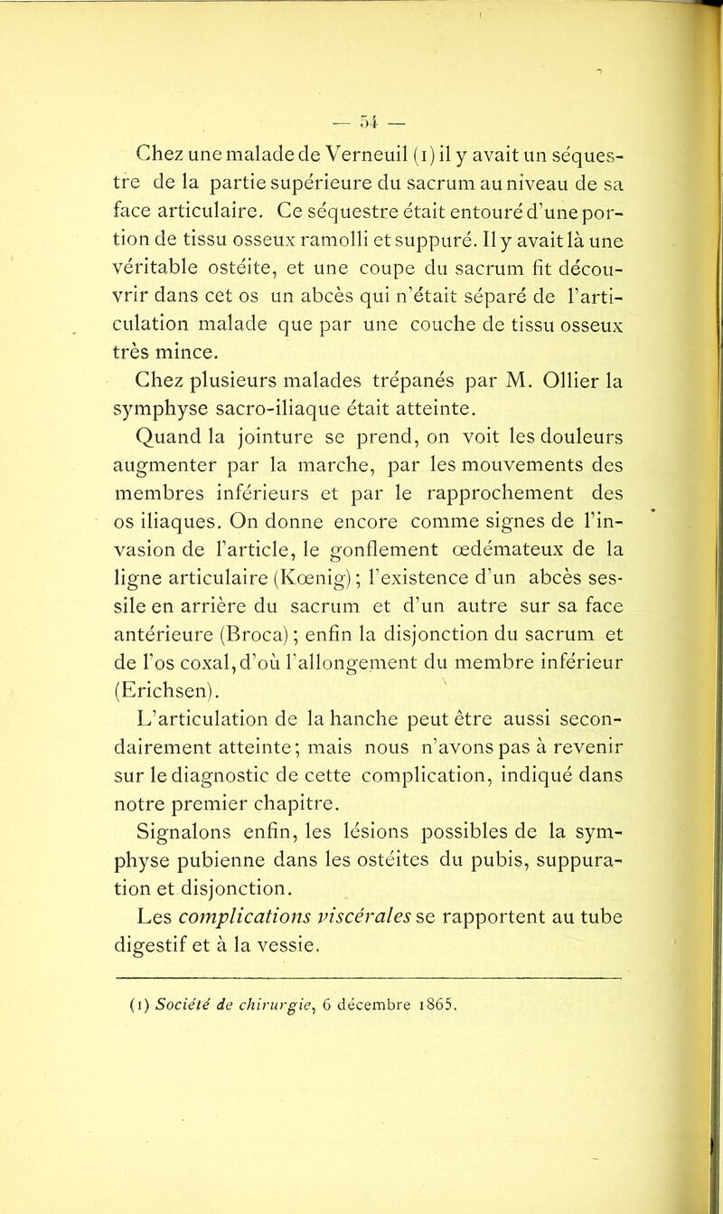 tre de la partie supérieure du sacrum au niveau de sa face articulaire. Ce séquestre était entouré d’une por- tion de tissu osseux ramolli et suppuré. Il y avait là une véritable ostéite, et une coupe du sacrum fît décou- vrir dans cet os un abcès qui n’était séparé de l’arti- culation malade que par une couche de tissu osseux très mince. Chez plusieurs malades trépanés par M. Ollier la symphyse sacro-iliaque était atteinte. Quand la jointure se prend, on voit les douleurs augmenter par la marche, par les mouvements des membres inférieurs et par le rapprochement des os iliaques. On donne encore comme signes de l’in- vasion de l’article, le gonflement oedémateux de la ligne articulaire (Kœnig) ; l’existence d’un abcès ses- sile en arrière du sacrum et d’un autre sur sa face antérieure (Broca) ; enfin la disjonction du sacrum et de l’os coxal,d’où l’allongement du membre inférieur (Erichsen). L’articulation de la hanche peut être aussi secon- dairement atteinte; mais nous n’avons pas à revenir sur le diagnostic de cette complication, indiqué dans notre premier chapitre. Signalons enfin, les lésions possibles de la sym- physe pubienne dans les ostéites du pubis, suppura- tion et disjonction. Les complications viscérales se rapportent au tube digestif et à la vessie. (i) Société de chirurgie, 6 décembre 1865.