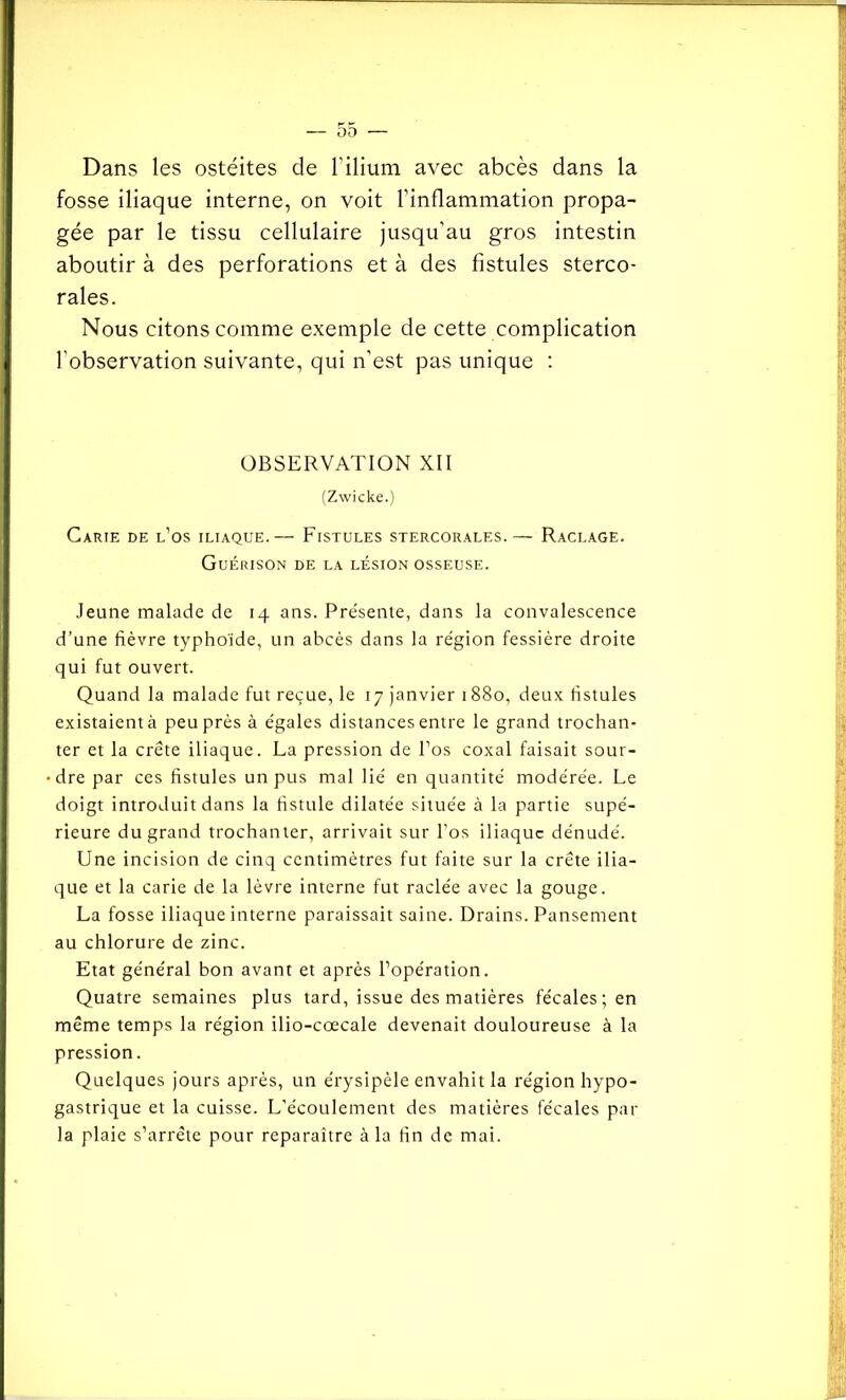Dans les ostéites de l'ilium avec abcès dans la fosse iliaque interne, on voit l’inflammation propa- gée par le tissu cellulaire jusqu’au gros intestin aboutir à des perforations et à des fistules sterco- rales. Nous citons comme exemple de cette complication l'observation suivante, qui n’est pas unique : OBSERVATION XII (Zwicke.) Carie de l’os iliaque.— Fistules stercorales.— Raclage. Guérison de la lésion osseuse. Jeune malade de 14 ans. Présente, dans la convalescence d’une fièvre typhoïde, un abcès dans la région fessière droite qui fut ouvert. Quand la malade fut reçue, le 17 janvier 1880, deux fistules existaient à peu près à égales distances entre le grand trochan- ter et la crête iliaque. La pression de l’os coxal faisait sour- dre par ces fistules un pus mal lié en quantité modérée. Le doigt introduit dans la fistule dilatée située à la partie supé- rieure du grand trochanter, arrivait sur l’os iliaque dénudé. Une incision de cinq centimètres fut faite sur la crête ilia- que et la carie de la lèvre interne fut raclée avec la gouge. La fosse iliaque interne paraissait saine. Drains. Pansement au chlorure de zinc. Etat général bon avant et après l’opération. Quatre semaines plus tard, issue des matières fécales ; en même temps la région ilio-cœcale devenait douloureuse à la pression. Quelques jours après, un érysipèle envahit la région hypo- gastrique et la cuisse. L'écoulement des matières fécales par la plaie s’arrête pour reparaître à la fin de mai.
