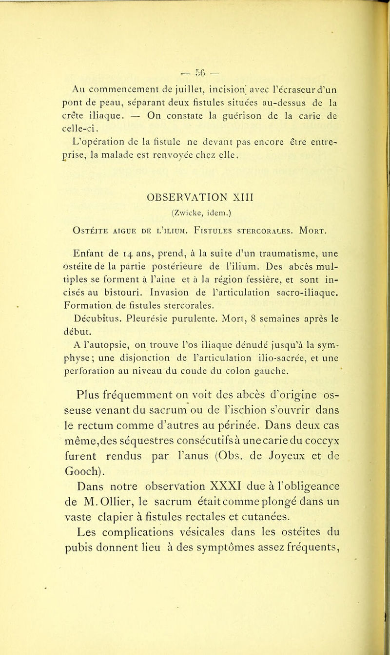 Au commencement de juillet, incision avec l’écraseur d’un pont de peau, séparant deux fistules situées au-dessus de la crête iliaque. — On constate la guérison de la carie de celle-ci. L’opération de la fistule ne devant pas encore être entre- prise, la malade est renvoyée chez elle. OBSERVATION XIII (Zwicke, idem.) Ostéite aigue de l’ilium. Fistules stercorales. Mort. Enfant de 14 ans, prend, à la suite d’un traumatisme, une ostéite de la partie postérieure de l’ilium. Des abcès mul- tiples se forment à l’aine et à la région fessière, et sont in- cisés au bistouri. Invasion de l’articulation sacro-iliaque. Formation de fistules stercorales. Décubitus. Pleurésie purulente. Mort, 8 semaines après le début. A l'autopsie, on trouve l’os iliaque dénudé jusqu’à la sym- physe ; une disjonction de l’articulation ilio-sacrée, et une perforation au niveau du coude du colon gauche. Plus fréquemment on voit des abcès d’origine os- seuse venant du sacrum ou de l’ischion s’ouvrir dans le rectum comme d’autres au périnée. Dans deux cas même,des séquestres consécutifs à une carie du coccyx furent rendus par l’anus (Obs. de Joyeux et de Gooch). Dans notre observation XXXI due à l’obligeance de M. Ollier, le sacrum était comme plongé dans un vaste clapier à fistules rectales et cutanées. Les complications vésicales dans les ostéites du pubis donnent lieu à des symptômes assez fréquents,