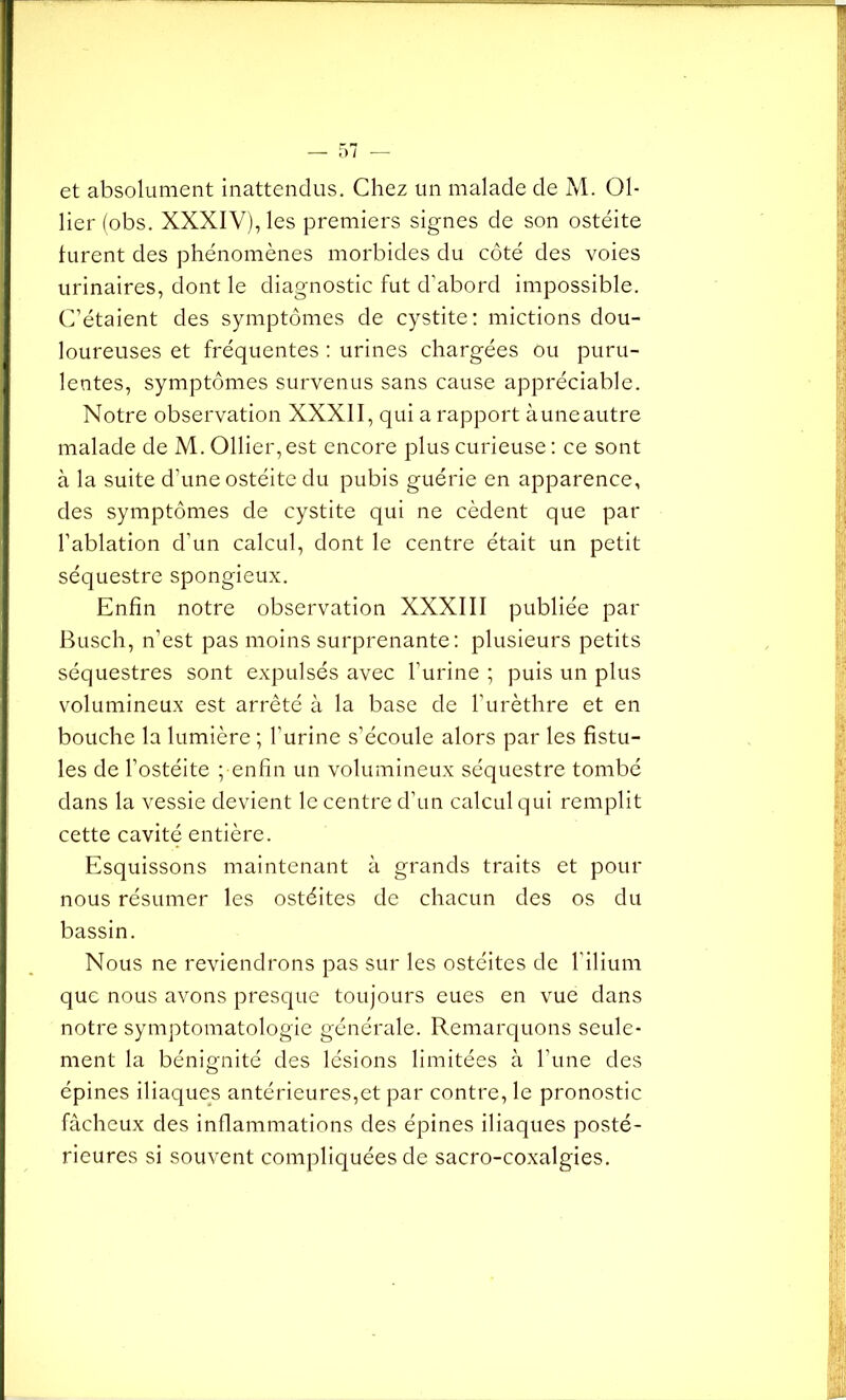 et absolument inattendus. Chez un malade de M. Ol- lier (obs. XXXIV), les premiers signes de son ostéite furent des phénomènes morbides du côté des voies urinaires, dont le diagnostic fut d’abord impossible. C’étaient des symptômes de cystite: mictions dou- loureuses et fréquentes : urines chargées ou puru- lentes, symptômes survenus sans cause appréciable. Notre observation XXXII, qui a rapport à une autre malade de M. Ollier, est encore plus curieuse : ce sont à la suite d'une ostéite du pubis guérie en apparence, des symptômes de cystite qui ne cèdent que par l’ablation d’un calcul, dont le centre était un petit séquestre spongieux. Enfin notre observation XXXIII publiée par Busch, n’est pas moins surprenante: plusieurs petits séquestres sont expulsés avec l’urine ; puis un plus volumineux est arrêté à la base de l’urèthre et en bouche la lumière ; l’urine s’écoule alors par les fistu- les de l’ostéite ; enfin un volumineux séquestre tombé dans la vessie devient le centre d’un calcul qui remplit cette cavité entière. Esquissons maintenant à grands traits et pour nous résumer les ostéites de chacun des os du bassin. Nous ne reviendrons pas sur les ostéites de l’ilium que nous avons presque toujours eues en vue dans notre symptomatologie générale. Remarquons seule- ment la bénignité des lésions limitées à l’une des épines iliaques antérieures,et par contre, le pronostic fâcheux des inflammations des épines iliaques posté- rieures si souvent compliquées de sacro-coxalgies.