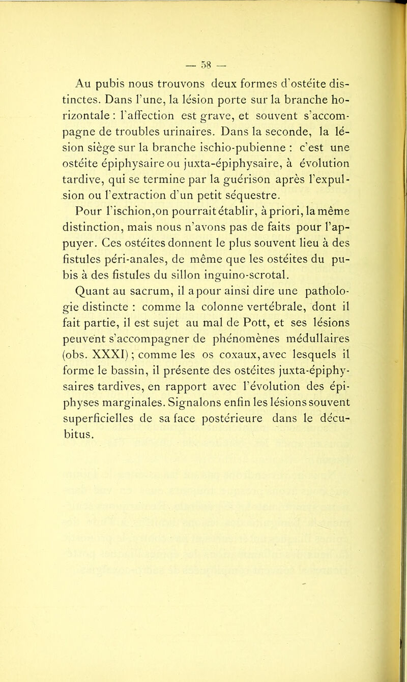 Au pubis nous trouvons deux formes d'ostéite dis- tinctes. Dans l’une, la lésion porte sur la branche ho- rizontale : l'affection est grave, et souvent s’accom- pagne de troubles urinaires. Dans la seconde, la lé- sion siège sur la branche ischio-pubienne : c’est une ostéite épiphysaire ou juxta-épiphysaire, à évolution tardive, qui se termine par la guérison après l’expul- sion ou l’extraction d’un petit séquestre. Pour l'ischion,on pourrait établir, à priori, la même distinction, mais nous n’avons pas de faits pour l’ap- puyer. Ces ostéites donnent le plus souvent lieu à des fistules péri-anales, de même que les ostéites du pu- bis à des fistules du sillon inguino-scrotal. Quant au sacrum, il a pour ainsi dire une patholo- gie distincte : comme la colonne vertébrale, dont il fait partie, il est sujet au mal de Pott, et ses lésions peuvent s’accompagner de phénomènes médullaires (obs. XXXI) ; comme les os coxaux,avec lesquels il forme le bassin, il présente des ostéites juxta-épiphy- saires tardives, en rapport avec l'évolution des épi- physes marginales. Signalons enfin les lésions souvent superficielles de sa face postérieure dans le décu- bitus.