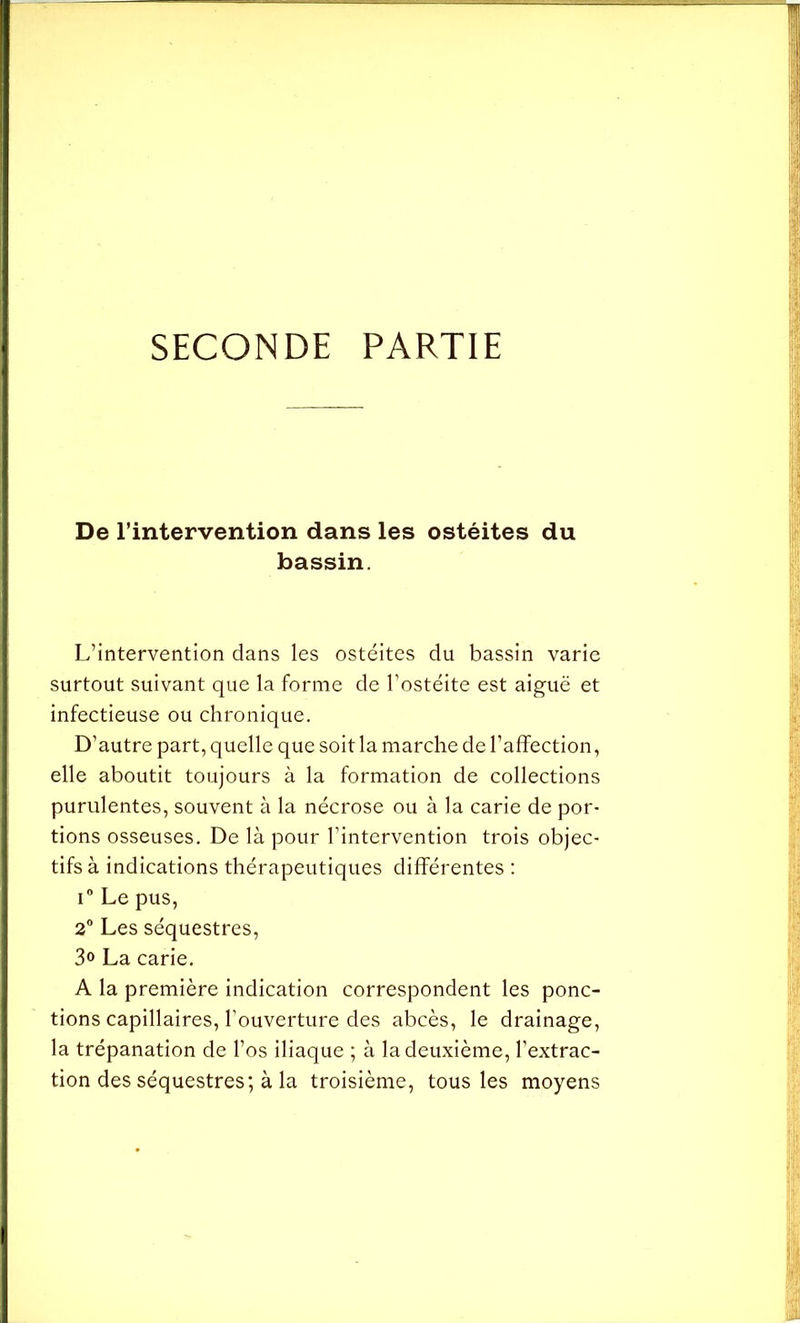 SECONDE PARTIE De l’intervention dans les ostéites du bassin. L’intervention dans les ostéites du bassin varie surtout suivant que la forme de l’ostéite est aiguë et infectieuse ou chronique. D’autre part, quelle que soit la marche de l’affection, elle aboutit toujours à la formation de collections purulentes, souvent à la nécrose ou à la carie de por- tions osseuses. De là pour l’intervention trois objec- tifs à indications thérapeutiques différentes : i° Le pus, 2° Les séquestres, 3° La carie. A la première indication correspondent les ponc- tions capillaires, l’ouverture des abcès, le drainage, la trépanation de l’os iliaque ; à la deuxième, l’extrac- tion des séquestres; à la troisième, tous les moyens