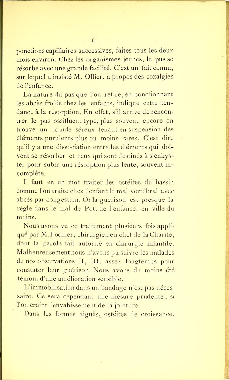 ponctions capillaires successives, faites tous les deux mois environ. Chez les organismes jeunes, le pus se résorbe avec une grande facilité. C’est un fait connu, sur lequel a insisté M. Ollier, à propos des coxalgies de l’enfance. La nature du pus que l’on retire, en ponctionnant les abcès froids chez les enfants, indique cette ten- dance à la résorption. En effet, s’il arrive de rencon- trer le pus ossifluent type, plus souvent encore on trouve un liquide séreux tenant en suspension des éléments purulents plus ou moins rares. C’est dire qu’il y a une dissociation entre les éléments qui doi- vent se résorber et ceux qui sont destinés à s’enkys- ter pour subir une résorption plus lente, souvent in- complète. Il faut en un mot traiter les ostéites du bassin comme l’on traite chez l'enfant le mal vertébral avec abcès par congestion. Or la guérison est presque la règle dans le mal de Pott de l’enfance, en ville du moins. Nous avons vu ce traitement plusieurs fois appli- qué par M.Fochier, chirurgien en chef de la Charité, dont la parole fait autorité en chirurgie infantile. Malheureusement nous n'avons pu suivre les malades de nos observations II, III, assez longtemps pour constater leur guérison. Nous avons du moins été témoin d’une amélioration sensible. L’immobilisation dans un bandage n’est pas néces- saire. Ce sera cependant une mesure prudente, si l’on craint l’envahissement de la jointure. Dans les formes aiguës, ostéites de croissance,