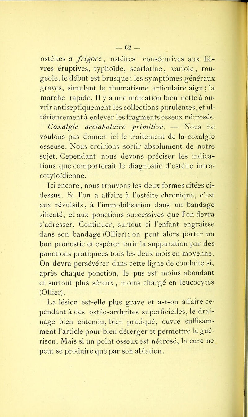 ostéites a frigore, ostéites consécutives aux fiè- vres éruptives, typhoïde, scarlatine, variole, rou- geole, le début est brusque ; les symptômes généraux graves, simulant le rhumatisme articulaire aigu; la marche rapide. Il y a une indication bien nette à ou- vrir antiseptiquement les collections purulentes, et ul- térieurement à enlever les fragments osseux nécrosés. Coxalgie acétabulaire primitive. — Nous ne voulons pas donner ici le traitement de la coxalgie osseuse. Nous croirions sortir absolument de notre sujet. Cependant nous devons préciser les indica- tions que comporterait le diagnostic d’ostéite intra- cotyloïdienne. Ici encore, nous trouvons les deux formes citées ci- dessus. Si l’on a affaire à l’ostéite chronique, c’est aux révulsifs, à l'immobilisation dans un bandage silicaté, et aux ponctions successives que l’on devra s’adresser. Continuer, surtout si l’enfant engraisse dans son bandage (Ollier) ; on peut alors porter un bon pronostic et espérer tarir la suppuration par des ponctions pratiquées tous les deux mois en moyenne. On devra persévérer dans cette ligne de conduite si, après chaque ponction, le pus est moins abondant et surtout plus séreux, moins chargé en leucocytes (Ollier). La lésion est-elle plus grave et a-t-on affaire ce- pendant à des ostéo-arthrites superficielles, le drai- nage bien entendu, bien pratiqué, ouvre suffisam- ment l’article pour bien déterger et permettre la gué- rison. Mais si un point osseux est nécrosé, la cure ne peut se produire que par son ablation.