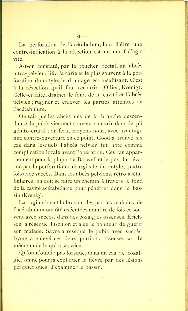 La perforation de l’acétabulum, loin d'être une contre-indication à la résection est un motif d'agir vite. A-t-on constaté, par le toucher rectal, un abcès intra-pelvien, lié à la carie et le plus souvent à la per- foration du cotyle, le drainage est insuffisant. C’est à la résection qu'il faut recourir (Ollier, Kœnig). Celle-ci faite, drainer le fond de la cavité et l’abcès pelvien ; ruginer et enlever les parties atteintes de l’acétabulum. On sait que les abcès nés de la branche descen- dante du pubis viennent souvent s’ouvrir dans le pli génito-crural : on fera, croyons-nous, avec avantage une contre-ouverture en ce point. Good a trouvé six cas dans lesquels l'abcès pelvien fut noté comme complication locale avant, l’opération. Ces cas appar- tiennent pour la plupart à Barwell et le pus fut éva- cué par la perforation chirurgicale du cotyle, quatre fois avec succès. Dans les abcès pelviens, rétro-acéta- bulaires, on doit se faire un chemin à travers le fond de la cavité acétabulaire pour pénétrer dans le bas- sin (Kœnig). La rugination et l’abrasion des parties malades de l’acétabulum ont été exécutées nombre de fois et sou- vent avec succès, dans des coxalgies osseuses. Erich- sen a réséqué l'ischion et a eu le bonheur de guérir son malade. Sayre a réséqué le pubis avec succès. Syme a enlevé ces deux portions osseuses sur le même malade qui a survécu. Qu’on n’oublie pas lorsque, dans un cas de coxal- gie, on ne pourra expliquer la fièvre par des lésions périphériques, d’examiner le bassin.