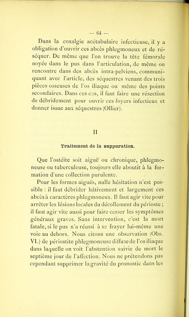 Dans la coxalgie acétabulaire infectieuse, il y a obligation d’ouvrir ces abcès phlegmoneux et de ré- séquer. De même que l’on trouve la tête fémorale noyée dans le pus dans l'articulation, de même on rencontre dans des abcès intra-pelviens, communi- quant avec l’article, des séquestres venant des trois pièces osseuses de l’os iliaque ou même des points secondaires. Dans ces cas, il faut faire une résection de débridement pour ouvrir ces foyers infectieux et donner issue aux séquestres (Ollier). II Traitement de la suppuration. Que l'ostéite soit aigue ou chronique, phlegmo- neuse ou tuberculeuse, toujours elle aboutit à la for- mation d’une collection purulente. Pour les formes aiguës, nulle hésitation n’est pos- sible : il faut débrider hâtivement et largement ces abcès à caractères phlegmoneux. Il faut agir vite pour arrêter les lésions locales du décollement du périoste ; il faut agir vite aussi pour faire cesser les symptômes généraux graves. Sans intervention, c’est la mort fatale, si le pus n’a réussi à se frayer lui-même une voie au dehors. Nous citons une observation (Obs. VI.) de périostite phlegmoneuse diffuse de l’os iliaque dans laquelle on voit l’abstention suivie de mort le septième jour de l’affection. Nous ne prétendons pas cependant supprimer la gravité du pronostic dans les