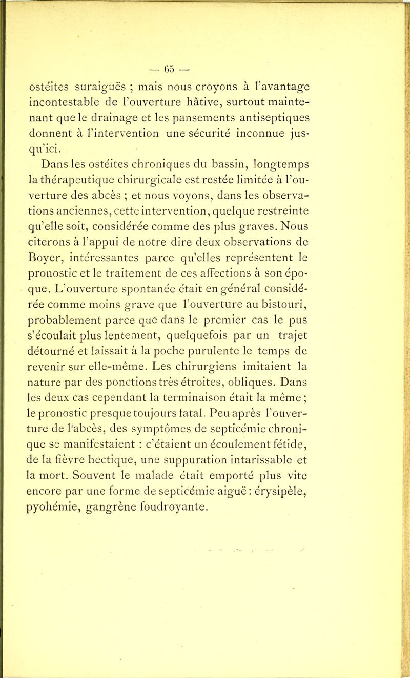 ostéites suraiguës ; mais nous croyons à l’avantage incontestable de l’ouverture hâtive, surtout mainte- nant que le drainage et les pansements antiseptiques donnent à l’intervention une sécurité inconnue jus- qu’ici. Dans les ostéites chroniques du bassin, longtemps la thérapeutique chirurgicale est restée limitée à l’ou- verture des abcès ; et nous voyons, dans les observa- tions anciennes, cette intervention, quelque restreinte qu’elle soit, considérée comme des plus graves. Nous citerons à l’appui de notre dire deux observations de Boyer, intéressantes parce quelles représentent le pronostic et le traitement de ces affections à son épo- que. L’ouverture spontanée était en général considé- rée comme moins grave que l’ouverture au bistouri, probablement parce que dans le premier cas le pus s’écoulait plus lentement, quelquefois par un trajet détourné et laissait à la poche purulente le temps de revenir sur elle-même. Les chirurgiens imitaient la nature par des ponctions très étroites, obliques. Dans les deux cas cependant la terminaison était la même ; le pronostic presque toujours fatal. Peu après l'ouver- ture de l'abcès, des symptômes de septicémie chroni- que se manifestaient : c’étaient un écoulement fétide, de la fièvre hectique, une suppuration intarissable et la mort. Souvent le malade était emporté plus vite encore par une forme de septicémie aiguë : érysipèle, pyohémie, gangrène foudroyante.