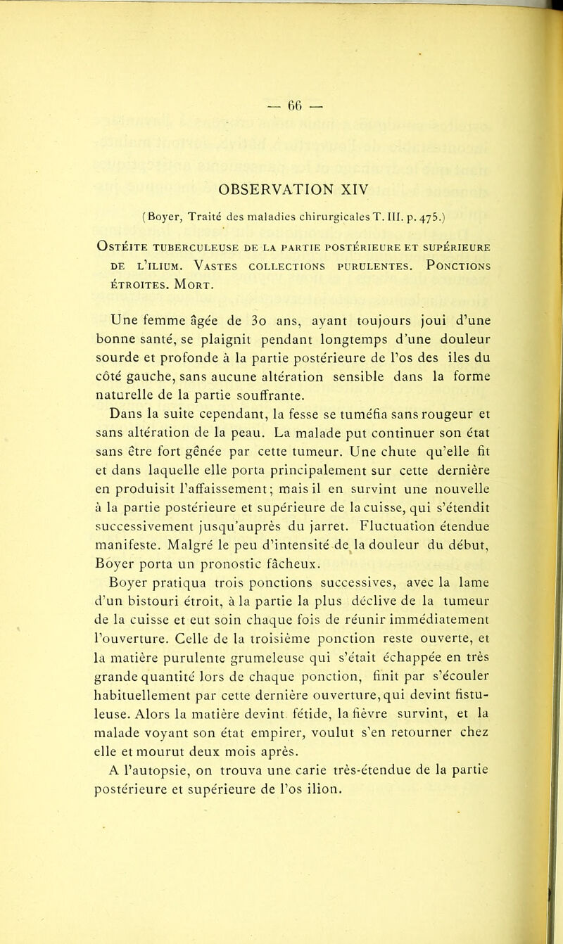 OBSERVATION XIV (Boyer, Traité des maladies chirurgicales T. III. p. 475.) Ostéite tuberculeuse de la partie postérieure et supérieure de l’ilium. Vastes collections purulentes. Ponctions étroites. Mort. Une femme âgée de 3o ans, ayant toujours joui d’une bonne santé, se plaignit pendant longtemps d’une douleur sourde et profonde à la partie postérieure de l’os des iles du côté gauche, sans aucune altération sensible dans la forme naturelle de la partie souffrante. Dans la suite cependant, la fesse se tuméfia sans rougeur et sans altération de la peau. La malade put continuer son état sans être fort gênée par cette tumeur. Une chute qu’elle fit et dans laquelle elle porta principalement sur cette dernière en produisit l’affaissement; mais il en survint une nouvelle à la partie postérieure et supérieure de la cuisse, qui s’étendit successivement jusqu’auprès du jarret. Fluctuation étendue manifeste. Malgré le peu d’intensité de la douleur du début, Boyer porta un pronostic fâcheux. Boyer pratiqua trois ponctions successives, avec la lame d’un bistouri étroit, à la partie la plus déclive de la tumeur de la cuisse et eut soin chaque fois de réunir immédiatement l’ouverture. Celle de la troisième ponction reste ouverte, et la matière purulente grumeleuse qui s’e'tait échappée en très grande quantité lors de chaque ponction, finit par s’écouler habituellement par cette dernière ouverture, qui devint fistu- leuse. Alors la matière devint fétide, la fièvre survint, et la malade voyant son état empirer, voulut s’en retourner chez elle et mourut deux mois après. A l’autopsie, on trouva une carie très-étendue de la partie postérieure et supérieure de l’os ilion.