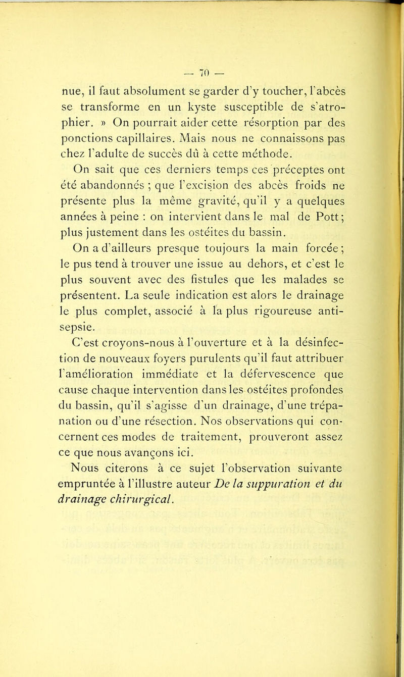 nue, il faut absolument se garder d’y toucher, l'abcès se transforme en un kyste susceptible de s'atro- phier. » On pourrait aider cette résorption par des ponctions capillaires. Mais nous ne connaissons pas chez l’adulte de succès dû à cette méthode. On sait que ces derniers temps ces préceptes ont été abandonnés ; que l’excision des abcès froids ne présente plus la même gravité, qu’il y a quelques années à peine : on intervient dans le mal de Pott; plus justement dans les ostéites du bassin. On a d’ailleurs presque toujours la main forcée ; le pus tend à trouver une issue au dehors, et c’est le plus souvent avec des fistules que les malades se présentent. La seule indication est alors le drainage le plus complet, associé à la plus rigoureuse anti- sepsie. C’est croyons-nous à l’ouverture et à la désinfec- tion de nouveaux foyers purulents qu’il faut attribuer l’amélioration immédiate et la défervescence que cause chaque intervention dans les ostéites profondes du bassin, qu’il s’agisse d’un drainage, d’une trépa- nation ou d’une résection. Nos observations qui con- cernent ces modes de traitement, prouveront assez ce que nous avançons ici. Nous citerons à ce sujet l'observation suivante empruntée à l’illustre auteur De la suppuration et du drainage chirurgical.