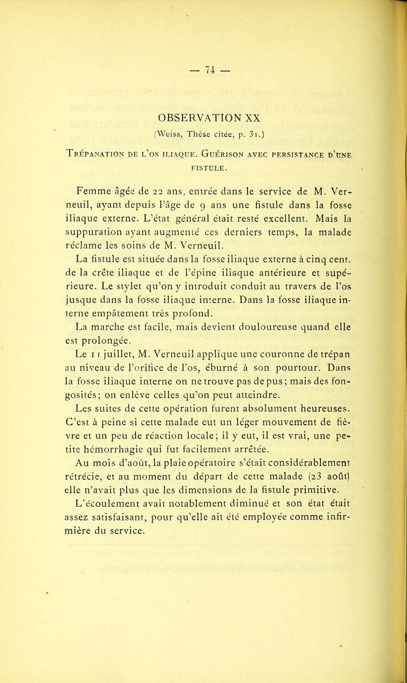 OBSERVATION XX (Weiss, Thèse citée, p. 3i.) Trépanation de l’os iliaque. Guérison avec persistance d’une fistule. Femme âgée de 22 ans, entrée dans le service de M. Ver- neuil, ayant depuis l’âge de 9 ans une fistule dans la fosse iliaque externe. L’état général était resté excellent. Mais la suppuration ayant augmenté ces derniers temps, la malade réclame les soins de M. Verneuil. La fistule est située dans la fosse iliaque externe à cinq cent, de la crête iliaque et de l’épine iliaque antérieure et supé- rieure. Le stylet qu’on y introduit conduit au travers de l’os jusque dans la fosse iliaque interne. Dans la fosse iliaque in- terne empâtement très profond. La marche est facile, mais devient douloureuse quand elle est prolongée. Le 1 1 juillet, M. Verneuil applique une couronne de trépan au niveau de l’orifice de l’os, éburné à son pourtour. Dans la fosse iliaque interne on ne trouve pas de pus ; mais des fon- gosités; on enlève celles qu’on peut atteindre. Les suites de cette opération furent absolument heureuses. C’est à peine si cette malade eut un léger mouvement de fiè- vre et un peu de réaction locale; il y eut, il est vrai, une pe- tite hémorrhagie qui fut facilement arrêtée. Au mois d’août, la plaie opératoire s’était considérablement rétrécie, et au moment du départ de cette malade (23 août) elle n’avait plus que les dimensions de la fistule primitive. L’écoulement avait notablement diminué et son état était assez satisfaisant, pour qu’elle ait été employée comme infir- mière du service.