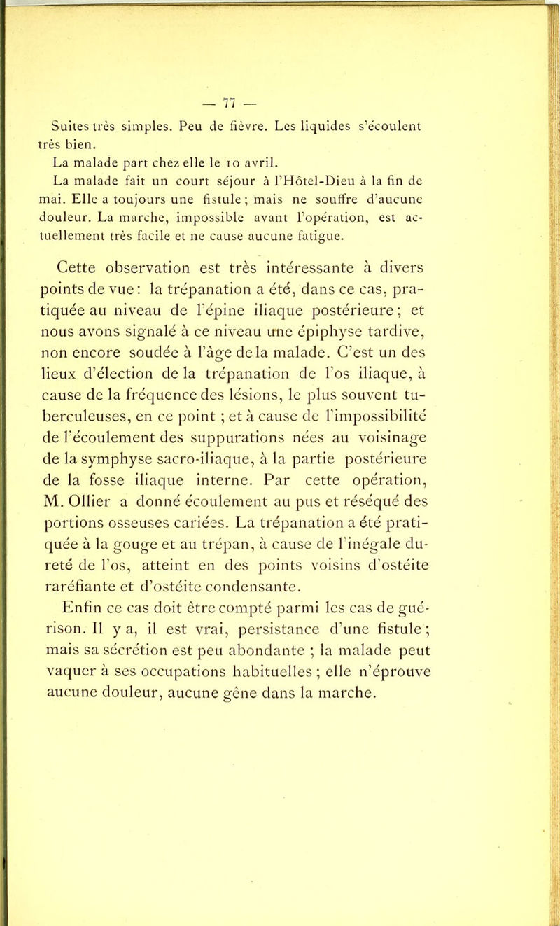 Suites très simples. Peu de fièvre. Les liquides s’écoulent très bien. La malade part chez elle le io avril. La malade fait un court séjour à l’Hôtel-Dieu à la fin de mai. Elle a toujours une fistule ; mais ne souffre d’aucune douleur. La marche, impossible avant l’opération, est ac- tuellement très facile et ne cause aucune fatigue. Cette observation est très intéressante à divers points de vue : la trépanation a été, dans ce cas, pra- tiquée au niveau de l'épine iliaque postérieure; et nous avons signalé à ce niveau une épiphyse tardive, non encore soudée à l'âge delà malade. C’est un des lieux d’élection de la trépanation de l’os iliaque, à cause de la fréquence des lésions, le plus souvent tu- berculeuses, en ce point ; et à cause de l’impossibilité de l’écoulement des suppurations nées au voisinage de la symphyse sacro-iliaque, à la partie postérieure de la fosse iliaque interne. Par cette opération, M. Ollier a donné écoulement au pus et réséqué des portions osseuses cariées. La trépanation a été prati- quée à la gouge et au trépan, à cause de l'inégale du- reté de l’os, atteint en des points voisins d’ostéite raréfiante et d’ostéite condensante. Enfin ce cas doit être compté parmi les cas de gué- rison. Il y a, il est vrai, persistance d’une fistule; mais sa sécrétion est peu abondante ; la malade peut vaquer à ses occupations habituelles ; elle n’éprouve aucune douleur, aucune gêne dans la marche.