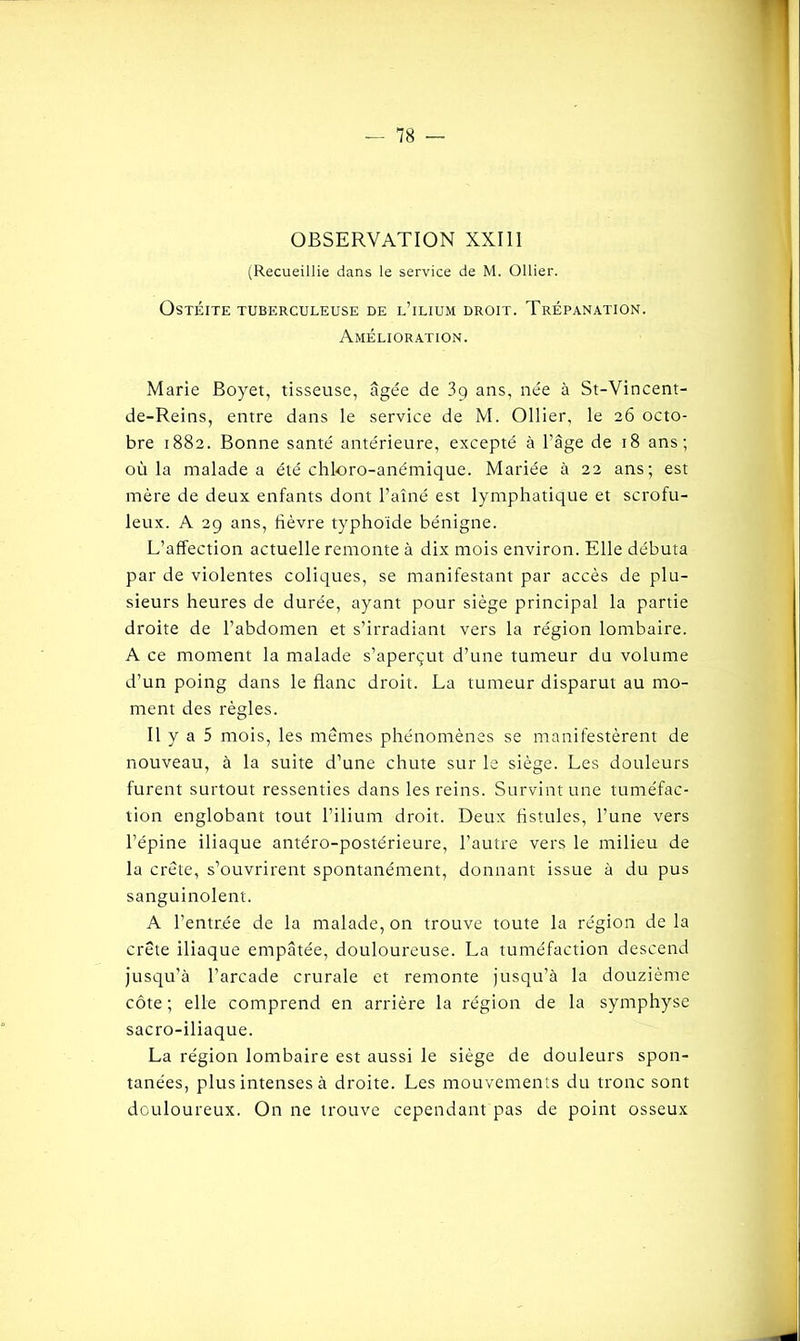 OBSERVATION XXIII (Recueillie dans le service de M. Ollier. Ostéite tuberculeuse de l’ilium droit. Trépanation. Amélioration. Marie Boyet, tisseuse, âgée de 3q ans, née à St-Vincent- de-Reins, entre dans le service de M. Ollier, le 26 octo- bre 1882. Bonne santé antérieure, excepté à l’âge de 18 ans; où la malade a été chloro-anémique. Mariée à 22 ans; est mère de deux enfants dont l’aîné est lymphatique et scrofu- leux. A 29 ans, fièvre typhoïde bénigne. L’affection actuelle remonte à dix mois environ. Elle débuta par de violentes coliques, se manifestant par accès de plu- sieurs heures de durée, ayant pour siège principal la partie droite de l’abdomen et s’irradiant vers la région lombaire. A ce moment la malade s’aperçut d’une tumeur du volume d’un poing dans le flanc droit. La tumeur disparut au mo- ment des règles. Il y a 5 mois, les mêmes phénomènes se manifestèrent de nouveau, à la suite d’une chute sur le siège. Les douleurs furent surtout ressenties dans les reins. Survint une tuméfac- tion englobant tout l’ilium droit. Deux fistules, l’une vers l’épine iliaque antéro-postérieure, l’autre vers le milieu de la crête, s’ouvrirent spontanément, donnant issue à du pus sanguinolent. A l’entrée de la malade, on trouve toute la région de la crête iliaque empâtée, douloureuse. La tuméfaction descend jusqu’à l’arcade crurale et remonte jusqu’à la douzième côte ; elle comprend en arrière la région de la symphyse sacro-iliaque. La région lombaire est aussi le siège de douleurs spon- tanées, plus intenses à droite. Les mouvements du tronc sont douloureux. On ne trouve cependant pas de point osseux J