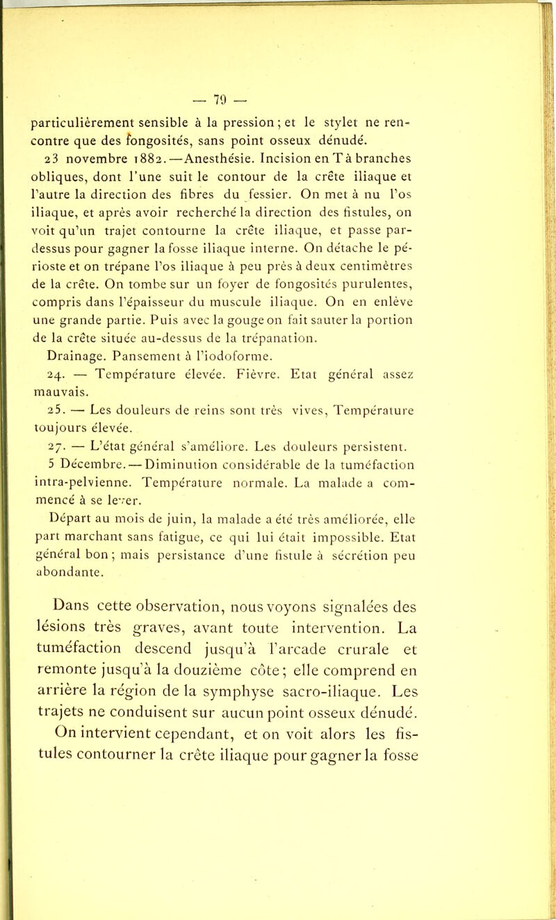 particulièrement sensible à la pression ; et le stylet ne ren- contre que des fongosités, sans point osseux dénudé. 23 novembre 1882.—Anesthésie. Incision en Tà branches obliques, dont l’une suit le contour de la crête iliaque et l’autre la direction des fibres du fessier. On met à nu l’os iliaque, et après avoir recherché la direction des fistules, on voit qu’un trajet contourne la crête iliaque, et passe par- dessus pour gagner la fosse iliaque interne. On détache le pé- rioste et on trépane l’os iliaque à peu près à deux centimètres de la crête. On tombe sur un foyer de fongosités purulentes, compris dans l’épaisseur du muscule iliaque. On en enlève une grande partie. Puis avec la gouge on fait sauter la portion de la crête située au-dessus de la trépanation. Drainage. Pansement à l’iodoforme. 24. — Température élevée. Fièvre. Etat général assez mauvais. 25. — Les douleurs de reins sont très vives, Température toujours élevée. 27. — L’état général s’améliore. Les douleurs persistent. 5 Décembre. — Diminution considérable de la tuméfaction intra-pelvienne. Température normale. La malade a com- mencé à se lever. Départ au mois de juin, la malade a été très améliorée, elle part marchant sans fatigue, ce qui lui était impossible. Etat général bon ; mais persistance d’une fistule à sécrétion peu abondante. Dans cette observation, nous voyons signalées des lésions très graves, avant toute intervention. La tuméfaction descend jusqu’à l’arcade crurale et remonte jusqu’à la douzième côte; elle comprend en arrière la région de la symphyse sacro-iliaque. Les trajets ne conduisent sur aucun point osseux dénudé. On intervient cependant, et on voit alors les fis- tules contourner la crête iliaque pour gagner la fosse