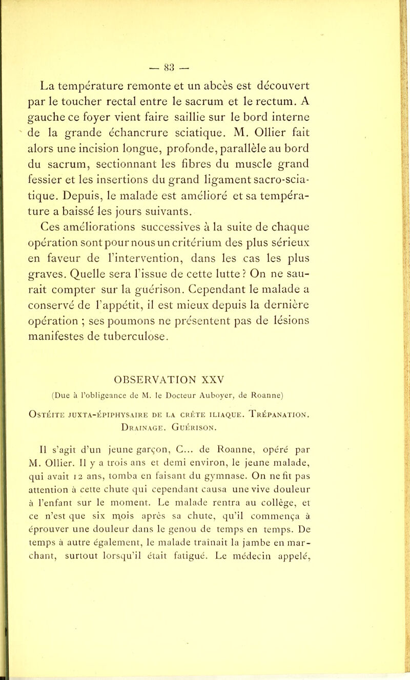 La température remonte et un abcès est découvert par le toucher rectal entre le sacrum et le rectum. A gauche ce foyer vient faire saillie sur le bord interne de la grande échancrure sciatique. M. Ollier fait alors une incision longue, profonde, parallèle au bord du sacrum, sectionnant les fibres du muscle grand fessier et les insertions du grand ligament sacro-scia- tique. Depuis, le malade est amélioré et sa tempéra- ture a baissé les jours suivants. Ces améliorations successives à la suite de chaque opération sontpournousuncritérium des plus sérieux en faveur de l’intervention, dans les cas les plus graves. Quelle sera l'issue de cette lutte? On ne sau- rait compter sur la guérison. Cependant le malade a conservé de l’appétit, il est mieux depuis la dernière opération ; ses poumons ne présentent pas de lésions manifestes de tuberculose. OBSERVATION XXV (Due à l’obligeance de M. le Docteur Auboyer, de Roanne) Ostéite juxta-épiphysaire de la crête iliaque. Trépanation. Drainage. Guérison. Il s'agit d’un jeune garçon, C... de Roanne, opéré par M. Ollier. Il y a trois ans et demi environ, le jeune malade, qui avait 12 ans, tomba en faisant du gymnase. On ne lit pas attention à cette chute qui cependant causa une vive douleur à l’enfant sur le moment. Le malade rentra au collège, et ce n’est que six mois après sa chute, qu’il commença à éprouver une douleur dans le genou de temps en temps. De temps à autre également, le malade traînait la jambe en mar- chant, surtout lorsqu’il était fatigué. Le médecin appelé,