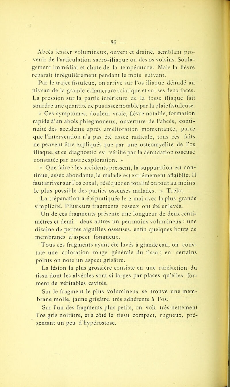 Abcès fessier volumineux, ouvert et draine, semblant pro- venir de l’articulation sacro-iliaque ou des os voisins. Soula- gement immédiat et chute de la température. Mais la fièvre reparaît irrégulièrement pendant le mois suivant. Par le trajet fistuleux, on arrive sur l’os iliaque dénudé au niveau de la grande échancrure sciatique et sur ses deux faces. La pression sur la partie inférieure de la fosse iliaque fait sourdre une quantité de pus assez notable par la plaie fistuleuse. « Ces symptômes, douleur vraie, fièvre notable, formation rapide d’un abcès phlegmoneux, ouverture de l’abcès, conti- nuité des accidents après amélioration momentanée, parce que l’intervention n’a pas été assez radicale, tous ces faits ne peuvent être expliqués que par une ostéomyélite de l’os iliaque, et ce diagnostic est vérifié par la dénudation osseuse constatée par notre exploration. » « Que faire ? les accidents pressent, la suppuration est con- tinue, assez abondante, la malade est extrêmement affaiblie. Il faut arriversur l’os coxal, réséquer en totalité ou tout au moins le plus possible des parties osseuses malades. » Trélat. La trépanation a été pratiquée le 2 mai avec la plus grande simplicité. Plusieurs fragments osseux ont été enlevés. Un de ces fragments présente une longueur de deux centi- mètres et demi : deux autres un peu moins volumineux : une dizaine de petites aiguilles osseuses, enfin quelques bouts de membranes d’aspect fongueux. Tous ces fragments ayant été lavés à grande eau, on cons- tate une coloration rouge générale du tissu ; en certains points on note un aspect grisâtre. La lésion la plus grossière consiste en une raréfaction du tissu dont les alvéoles sont si larges par places qu’elles for- ment de véritables cavités. Sur le fragment le plus volumineux se trouve une mem- brane molle, jaune grisâtre, très adhérente à l’os. Sur l’un des fragments plus petits, on voit très-nettement l’os gris noirâtre, et à côté le tissu compact, rugueux, pré- sentant un peu d'hypérostose.