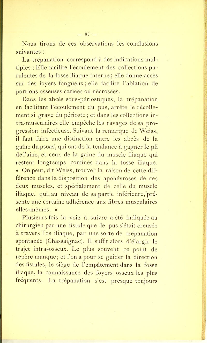 I Nous tirons de ces observations les conclusions suivantes : La trépanation correspond à des indications mul- tiples : Elle facilite l’écoulement des collections pu- rulentes de la fosse iliaque interne; elle donne accès sur des foyers fongueux ; elle facilite l’ablation de portions osseuses cariées ou nécrosées. Dans les abcès sous-périostiques, la trépanation en facilitant l’écoulement du pus, arrête le décolle- ment si grave du périoste; et dans les collections in- tra-musculaires elle empêche les ravages de sa pro- gression infectieuse. Suivant la remarque de Weiss, il faut faire une distinction entre les abcès de la gaine du psoas, qui ont de la tendance à gagner le pli de l’aine, et ceux de la gaine du muscle iliaque qui restent longtemps confinés dans la fosse iliaque. « On peut, dit Weiss, trouver la raison de cette dif- férence dans la disposition des aponévroses de ces deux muscles, et spécialement de celle du muscle iliaque, qui, au niveau de sa partie inférieure,'pré- sente une certaine adhérence aux fibres musculaires elles-mêmes. » Plusieurs fois la voie à suivre a été indiquée au chirurgien par une fistule que le pus s’était creusée à travers l’os iliaque, par une sorte de trépanation spontanée (Chassaignac). Il suffit alors d’élargir le trajet intra-osseux. Le plus souvent ce point de repère manque; et l'on a pour se guider la direction des fistules, le siège de l’empâtement dans la fosse iliaque, la connaissance des foyers osseux les plus fréquents. La trépanation s’est presque toujours