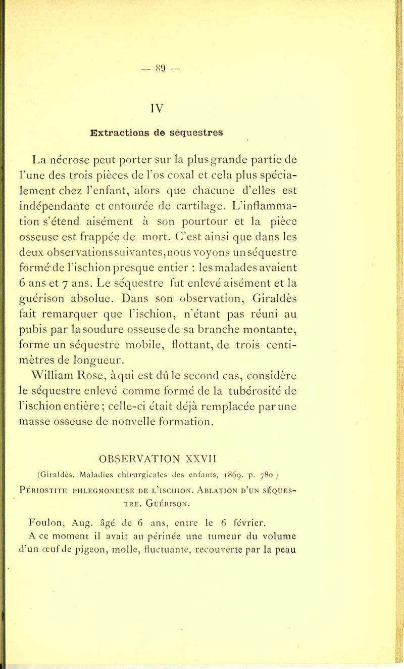 IV Extractions de séquestres La nécrose peut porter sur la plus grande partie de l’une des trois pièces de l’os coxal et cela plus spécia- lement chez l’enfant, alors que chacune d’elles est indépendante et entourée de cartilage. L’inflamma- tion s’étend aisément à son pourtour et la pièce osseuse est frappée de mort. C’est ainsi que dans les deux observations suivantes, nous voyons un séquestre formé de l’ischion presque entier : les malades avaient 6 ans et 7 ans. Le séquestre fut enlevé aisément et la guérison absolue. Dans son observation, Giraldès fait remarquer que l’ischion, n’étant pas réuni au pubis par la soudure osseuse de sa branche montante, forme un séquestre mobile, flottant, de trois centi- mètres de longueur. William Rose, àqui est dû le second cas, considère le séquestre enlevé comme formé de la tubérosité de l’ischion entière; celle-ci était déjà remplacée par une masse osseuse de nouvelle formation. OBSERVATION XXVII (Giraldès. Maladies chirurgicales des enfants, 1869. p. 780.J Périostite phlegmoneuse de l’ischion. Ablation d’un séques- tre. Guérison. Foulon, Aug. âgé de 6 ans, entre le 6 février. A ce moment il avait au périnée une tumeur du volume d’un œuf de pigeon, molle, fluctuante, recouverte par la peau