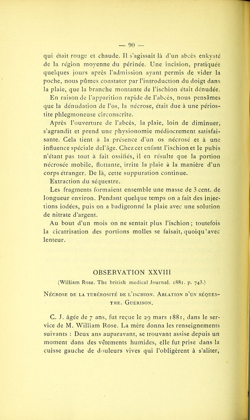 qui était rouge et chaude. Il s’agissait là d’un abcès enkysté de la région moyenne du périnée. Une incision, pratiquée quelques jours après l’admission ayant permis de vider la poche, nous pûmes constater par l’introduction du doigt dans la plaie, que la branche montante de l’ischion était dénudée. En raison de l’apparition rapide de l’abcès, nous pensâmes que la dénudation de l’os, la nécrose, était due à une périos- tite phlegmoneuse circonscrite. Après l’ouverture de l’abcès, la plaie, loin de diminuer, s’agrandit et prend une physionomie médiocrement satisfai- sante. Cela tient à la présence d’un os nécrosé et à une influence spéciale del’àge. Chez cet enfant l’ischion et le pubis n’étant pas tout à fait ossifiés, il en résulte que la portion nécrosée mobile, flottante, irrite la plaie à la manière d’un corps étranger. De là, cette suppuration continue. Extraction du séquestre. Les fragments formaient ensemble une masse de 3 cent. de longueur environ. Pendant quelque temps on a fait des injec- tions iodées, puis on a badigeonné la plaie avec une solution de nitrate d’argent. Au bout d’un mois on ne sentait plus l’ischion; toutefois la cicatrisation des portions molles se faisait, quoiqu’avec lenteur. OBSERVATION XXVIII (William Rose. The british medical Journal. 1881. p. 743.) Nécrose de la tubérosité de l’ischion. Ablation d’un séques- tre. Guérison. C. J. âgée de 7 ans, fut reçue le 29 mars 1881, dans le ser- vice de M. William Rose. La mère donna les renseignements suivants : Deux ans auparavant, se trouvant assise depuis un moment dans des vêtements humides, elle fut prise dans la cuisse gauche de douleurs vives qui l’obligèrent à s’aliter,