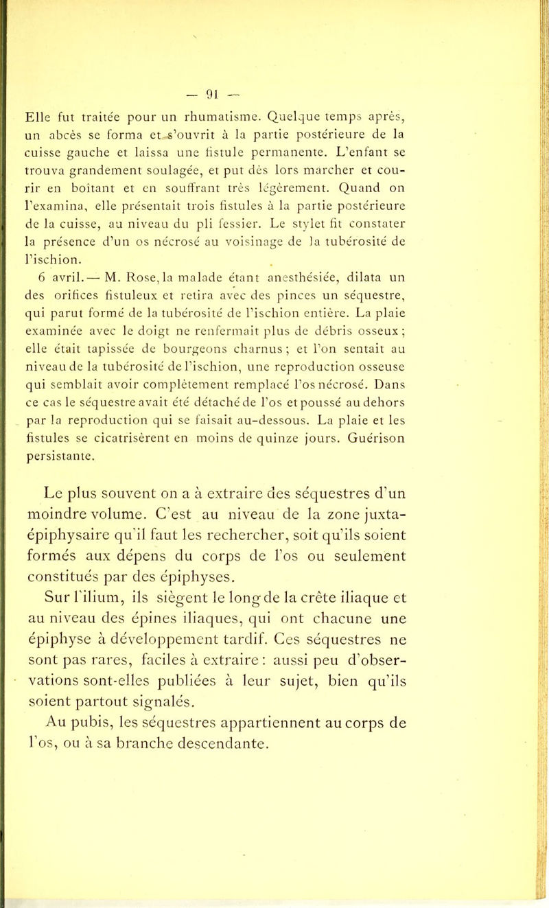 Elle fut traite'e pour un rhumatisme. Quelque temps après, un abcès se forma et-s’ouvrit à la partie poste'rieure de la cuisse gauche et laissa une fistule permanente. L’enfant se trouva grandement soulagée, et put dès lors marcher et cou- rir en boitant et en souffrant très légèrement. Quand on l’examina, elle présentait trois fistules à la partie postérieure de la cuisse, au niveau du pli fessier. Le stylet fit constater la présence d’un os nécrosé au voisinage de la tubérosité de l’ischion. 6 avril.—M. Rose, la malade étant anesthésiée, dilata un des orifices fistuleux et relira avec des pinces un séquestre, qui parut formé de la tubérosité de l’ischion entière. La plaie examinée avec le doigt ne renfermait plus de débris osseux; elle était tapissée de bourgeons charnus ; et l’on sentait au niveau de la tubérosité de l’ischion, une reproduction osseuse qui semblait avoir complètement remplacé l’os nécrosé. Dans ce cas le séquestre avait été détaché de l’os et poussé au dehors par la reproduction qui se faisait au-dessous. La plaie et les fistules se cicatrisèrent en moins de quinze jours. Guérison persistante. Le plus souvent on a à extraire des séquestres d’un moindre volume. C’est au niveau de la zone juxta- épiphysaire qu'il faut les rechercher, soit qu’ils soient formés aux dépens du corps de l’os ou seulement constitués par des épiphyses. Sur l’ilium, ils siègent le long de la crête iliaque et au niveau des épines iliaques, qui ont chacune une épiphyse à développement tardif. Ces séquestres ne sont pas rares, faciles à extraire : aussi peu d’obser- vations sont-elles publiées à leur sujet, bien qu’ils soient partout signalés. Au pubis, les séquestres appartiennent au corps de l’os, ou à sa branche descendante.