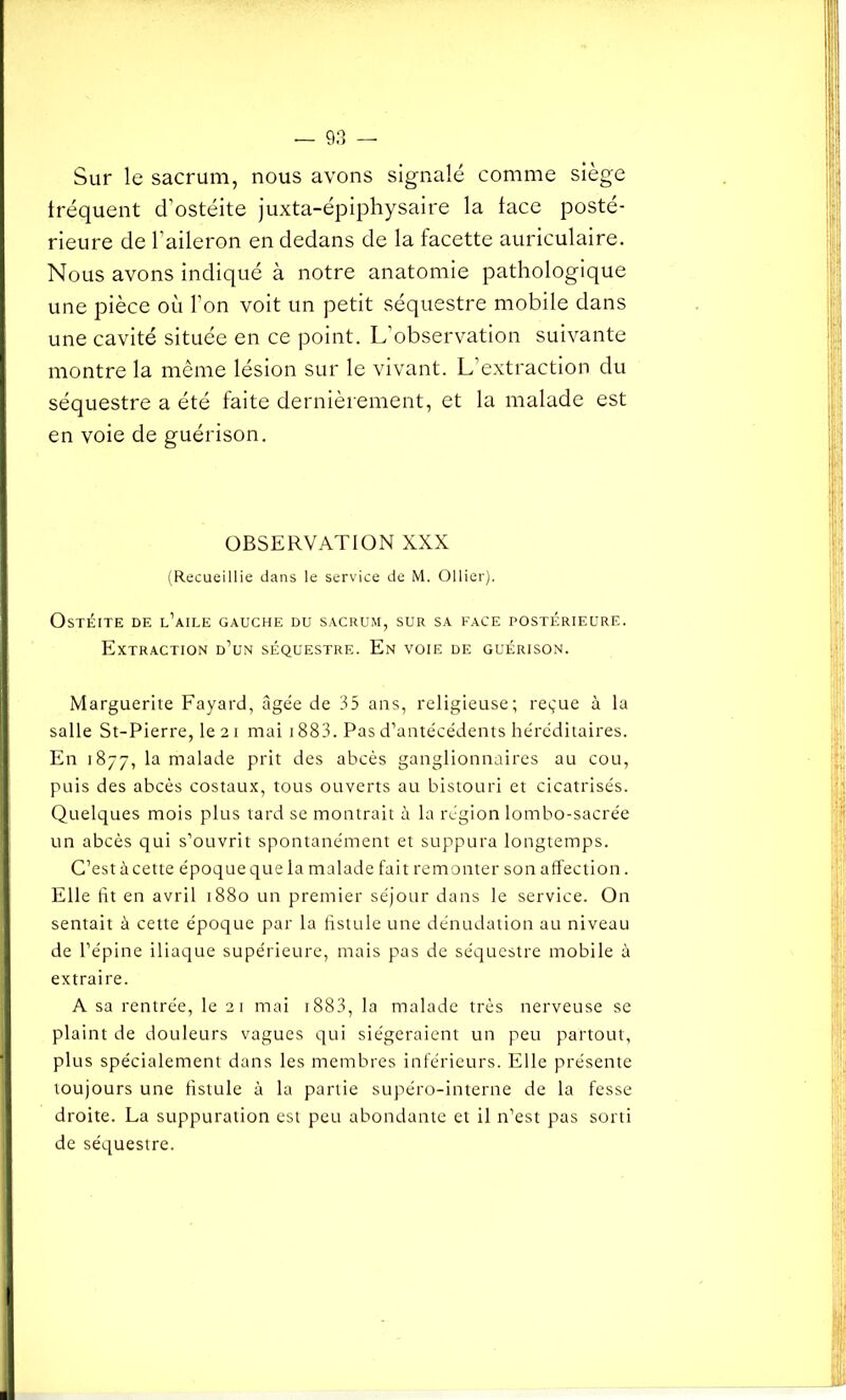 Sur le sacrum, nous avons signalé comme siège fréquent d’ostéite juxta-épiphysaire la face posté- rieure de l’aileron en dedans de la facette auriculaire. Nous avons indiqué à notre anatomie pathologique une pièce où Ton voit un petit séquestre mobile dans une cavité située en ce point. L’observation suivante montre la même lésion sur le vivant. L’extraction du séquestre a été faite dernièrement, et la malade est en voie de guérison. OBSERVATION XXX (Recueillie dans le service de M. Ollier), Ostéite de l’aile gauche du sacrum, sur sa face postérieure. Extraction d’un séquestre. En voie de guérison. I Marguerite Fayard, âgée de 35 ans, religieuse; reçue à la salle St-Pierre, le 21 mai 1883. Pas d’antécédents héréditaires. En 1877, la malade prit des abcès ganglionnaires au cou, puis des abcès costaux, tous ouverts au bistouri et cicatrisés. Quelques mois plus tard se montrait à la région lombo-sacrée un abcès qui s’ouvrit spontanément et suppura longtemps. C’est à cette époque que la malade fait remonter son affection. Elle fit en avril 1880 un premier séjour dans le service. On sentait à cette époque par la fistule une dénudation au niveau de l’épine iliaque supérieure, mais pas de séquestre mobile à extraire. A sa rentrée, le 21 mai 1883, la malade très nerveuse se plaint de douleurs vagues qui siégeraient un peu partout, plus spécialement dans les membres inférieurs. Elle présente toujours une fistule à la partie supéro-interne de la fesse droite. La suppuration est peu abondante et il n’est pas sorti de séquestre. !