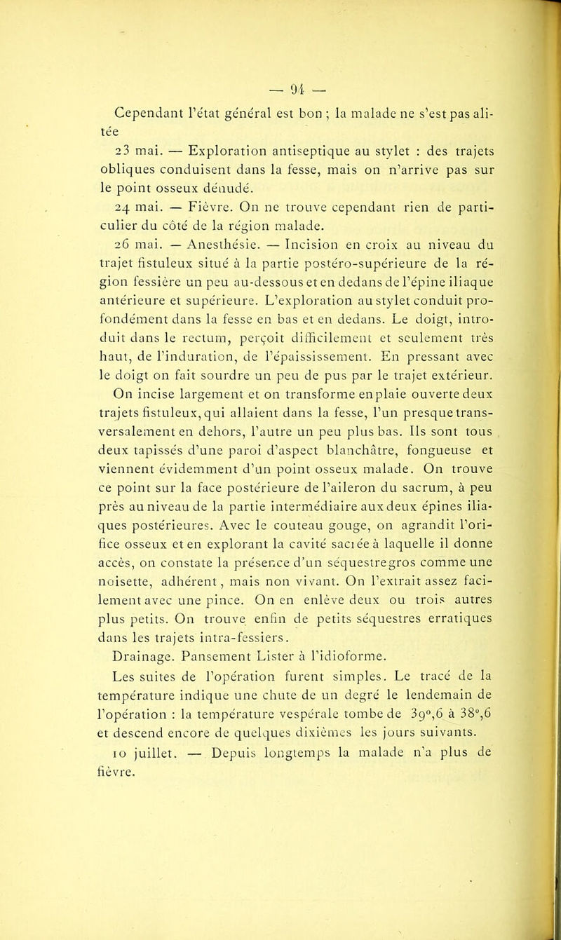 Cependant l’état général est bon ; la malade ne s’est pas ali- tée 23 mai. — Exploration antiseptique au stylet : des trajets obliques conduisent dans la fesse, mais on n’arrive pas sur le point osseux dénudé. 24 mai. — Fièvre. On ne trouve cependant rien de parti- culier du côté de la région malade. 26 mai. — Anesthésie. — Incision en croix au niveau du trajet fistuleux situé à la partie postéro-supérieure de la ré- gion fessière un peu au-dessous et en dedans de l’épine iliaque antérieure et supérieure. L’exploration au stylet conduit pro- fondément dans la fesse en bas et en dedans. Le doigt, intro- duit dans le rectum, perçoit difficilement et seulement très haut, de l’induration, de l’épaississement. En pressant avec le doigt on fait sourdre un peu de pus par le trajet extérieur. On incise largement et on transforme enplaie ouverte deux trajets fistuleux, qui allaient dans la fesse, l’un presque trans- versalement en dehors, l’autre un peu plus bas. Ils sont tous deux tapissés d’une paroi d’aspect blanchâtre, fongueuse et viennent évidemment d’un point osseux malade. On trouve ce point sur la face postérieure de l’aileron du sacrum, à peu près au niveau de la partie intermédiaire aux deux épines ilia- ques postérieures. Avec le couteau gouge, on agrandit l’ori- fice osseux et en explorant la cavité saciéeà laquelle il donne accès, on constate la présence d’un séquestre gros comme une noisette, adhérent, mais non vivant. On l’extrait assez faci- lement avec une pince. On en enlève deux ou trois autres plus petits. On trouve enfin de petits séquestres erratiques dans les trajets intra-fessiers. Drainage. Pansement Lister à l’idioforme. Les suites de l’opération furent simples. Le tracé de la température indique une chute de un degré le lendemain de l’opération : la température vespérale tombe de 39°,6 à 38°,6 et descend encore de quelques dixièmes les jours suivants. 10 juillet. — Depuis longtemps la malade n’a plus de fièvre.