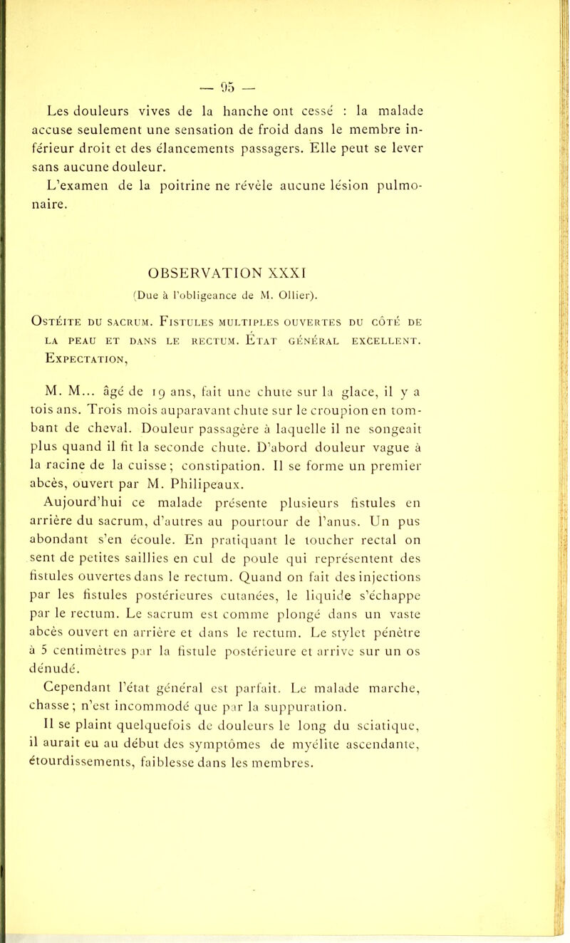 Les douleurs vives de la hanche ont cesse : la malade accuse seulement une sensation de froid dans le membre in- férieur droit et des élancements passagers. Elle peut se lever sans aucune douleur. L’examen de la poitrine ne révèle aucune lésion pulmo- naire. OBSERVATION XXXI (Due à l’obligeance de M. Ollier). Ostéite du sacrum. Fistules multiples ouvertes du côté de LA PEAU ET DANS LE RECTUM. ÉTAT GÉNÉRAL EXCELLENT. Expectation, M. M... âgé de 19 ans, fait une chute sur la glace, il y a tois ans. Trois mois auparavant chute sur le croupion en tom- bant de cheval. Douleur passagère à laquelle il ne songeait plus quand il fit la seconde chute. D’abord douleur vague à la racine de la cuisse; constipation. Il se forme un premier abcès, ouvert par M. Philipeaux. Aujourd’hui ce malade présente plusieurs fistules en arrière du sacrum, d’autres au pourtour de l’anus. Un pus abondant s’en écoule. En pratiquant le toucher rectal on sent de petites saillies en cul de poule qui représentent des fistules ouvertes dans le rectum. Quand on fait des injections par les fistules postérieures cutanées, le liquide s’échappe par le rectum. Le sacrum est comme plongé dans un vaste abcès ouvert en arrière et dans le rectum. Le stylet pénètre à 5 centimètres par la fistule postérieure et arrive sur un os dénudé. Cependant l’état général est parfait. Le malade marche, chasse; n’est incommodé que par la suppuration. Il se plaint quelquefois de douleurs le long du sciatique, il aurait eu au début des symptômes de myélite ascendante, étourdissements, faiblesse dans les membres.