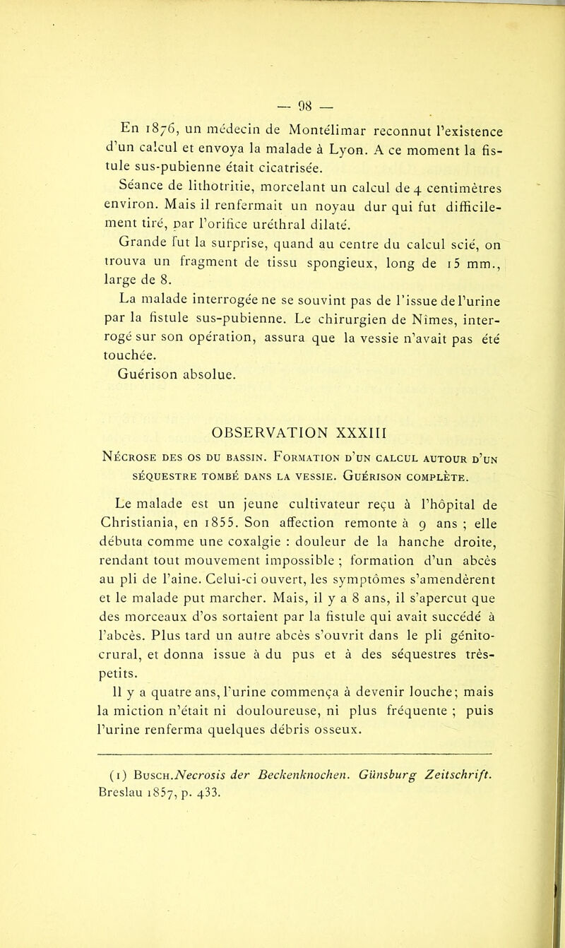 En 1876, un médecin de Monte'limar reconnut l’existence d un calcul et envoya la malade à Lyon. A ce moment la fis- tule sus-pubienne était cicatrisée. Séance de lithotritie, morcelant un calcul de 4 centimètres environ. Mais il renfermait un noyau dur qui fut difficile- ment tiré, Dar l’orifice uréthral dilaté. Grande fut la surprise, quand au centre du calcul scié, on trouva un fragment de tissu spongieux, long de i5 mm., large de 8. La malade interrogée ne se souvint pas de l’issue de l’urine par la fistule sus-pubienne. Le chirurgien de Nîmes, inter- rogé sur son opération, assura que la vessie n’avait pas été touchée. Guérison absolue. OBSERVATION XXXIII Nécrose des os du bassin. Formation d’un calcul autour d’un SÉQUESTRE TOMBÉ DANS LA VESSIE. GuÉRISON COMPLETE. Le malade est un jeune cultivateur reçu à l’hôpital de Christiania, en 1855. Son affection remonte à 9 ans ; elle débuta comme une coxalgie : douleur de la hanche droite, rendant tout mouvement impossible ; formation d’un abcès au pli de l’aine. Celui-ci ouvert, les symptômes s’amendèrent et le malade put marcher. Mais, il y a 8 ans, il s’aperçut que des morceaux d’os sortaient par la fistule qui avait succédé à l’abcès. Plus tard un autre abcès s’ouvrit dans le pli génito- crural, et donna issue à du pus et à des séquestres très- petits. 11 y a quatre ans, l’urine commença à devenir louche; mais la miction n’était ni douloureuse, ni plus fréquente ; puis l’urine renferma quelques débris osseux. (1) Busch.Necrosis der Beckenknochen. Günsburg Zeitschrift. Breslau 1857, p. q33.