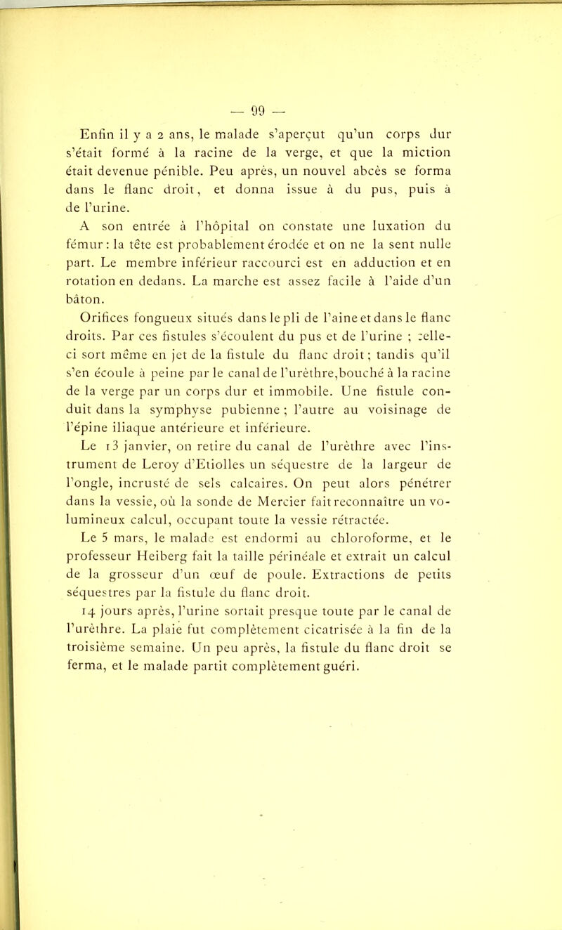 Enfin il y a 2 ans, le malade s’aperçut qu’un corps dur s’était formé à la racine de la verge, et que la miction était devenue pénible. Peu après, un nouvel abcès se forma dans le flanc droit, et donna issue à du pus, puis à de l’urine. A son entrée à l’hôpital on constate une luxation du fémur: la tête est probablement érodée et on ne la sent nulle part. Le membre inférieur raccourci est en adduction et en rotation en dedans. La marche est assez facile à l’aide d’un bâton. Orifices fongueux situés dans le pli de l’aine et dans le flanc droits. Par ces fistules s’écoulent du pus et de l’urine ; celle- ci sort même en jet de la fistule du flanc droit; tandis qu’il s’en écoule à peine par le canal de l’urèthre,bouché à la racine de la verge par un corps dur et immobile. Une fistule con- duit dans la symphyse pubienne ; l’autre au voisinage de l’épine iliaque antérieure et inférieure. Le 13 janvier, on retire du canal de l’urèthre avec l’ins- trument de Leroy d’Etiolles un séquestre de la largeur de l’ongle, incrusté de sels calcaires. On peut alors pénétrer dans la vessie, où la sonde de Mercier fait reconnaître un vo- lumineux calcul, occupant toute la vessie rétractée. Le 5 mars, le malade est endormi au chloroforme, et le professeur Heiberg fait la taille périnéale et extrait un calcul de la grosseur d’un œuf de poule. Extractions de petits séquestres par la fistule du flanc droit. 14 jours après, l’urine sortait presque toute par le canal de l’urèthre. La plaie fut complètement cicatrisée à la fin de la troisième semaine. Un peu après, la fistule du flanc droit se ferma, et le malade partit complètement guéri.