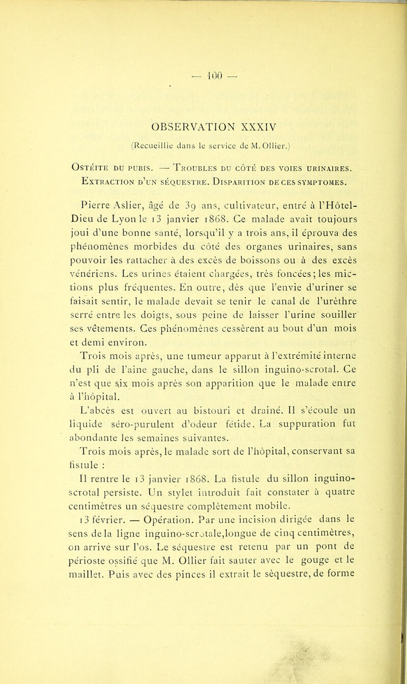 OBSERVATION XXXIV (Recueillie dans le service de M. Ollier.) Ostéite du pubis. —- Troubles du côté des voies urinaires. Extraction d’un séquestre. Disparition de ces symptômes. Pierre Aslier, âgé de 3ç ans, cultivateur, entré à l’Hôtel- Dieu de Lyon le i3 janvier 1868. Ce malade avait toujours joui d’une bonne santé, lorsqu’il y a trois ans, il éprouva des phénomènes morbides du côté des organes urinaires, sans pouvoir les rattacher à des excès de boissons ou à des excès vénériens. Les urines étaient chargées, très foncées; les mic- tions plus fréquentes. En outre, dès que l’envie d’uriner se faisait sentir, le malade devait se tenir le canal de l’urèthre serré entre les doigts, sous peine de laisser l’urine souiller ses vêtements. Ces phénomènes cessèrent au bout d’un mois et demi environ. Trois mois après, une tumeur apparut à l’extrémité interne du pli de l’aine gauche, dans le sillon inguino-scrotal. Ce n’est que $ix mois après son apparition que le malade entre à l’hôpital. L’abcès est ouvert au bistouri et drainé. Il s’écoule un liquide séro-purulent d’odeur fétide. La suppuration fut abondante les semaines suivantes. Trois mois après, le malade sort de l’hôpital, conservant sa fistule : Il rentre le i3 janvier 1868. La fistule du sillon inguino- scrotal persiste. Un stylet introduit fait constater à quatre centimètres un séquestre complètement mobile. i3 février. — Opération. Par une incision dirigée dans le sens delà ligne inguino-scrotale,longue de cinq centimètres, on arrive sur l’os. Le séquestre est retenu par un pont de périoste ossifié que M. Ollier fait sauter avec le gouge et le maillet. Puis avec des pinces il extrait le séquestre, de forme