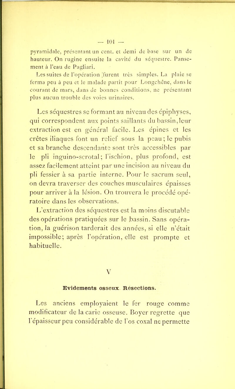 pyramidale, présentant un cent, et demi de base sur un de hauteur. On rugine ensuite la cavité du séquestre. Panse- ment à l’eau de Pagliari. Les suites de l’opération 'furent très simples. La plaie se ferma peu à peu et le malade partit pour Longchêne, dans le courant de mars, dans de bonnes conditions, ne présentant plus aucun trouble des voies urinaires. Les séquestres se formant au niveau des épiphyses, qui correspondent aux points saillants du bassin, leur extraction est en général facile. Les épines et les crêtes iliaques font un relief sous la peau ; le pubis et sa branche descendante sont très accessibles par le pli inguino-scrotal; l’ischion, plus profond, est assez facilement atteint par une incision au niveau du pli fessier à sa partie interne. Pour le sacrum seul, on devra traverser des couches musculaires épaisses pour arriver à la lésion. On trouvera le procédé opé* ratoire dans les observations. L’extraction des séquestres est la moins discutable des opérations pratiquées sur le bassin. Sans opéra- tion, la guérison tarderait des années, si elle n’était impossible; après l’opération, elle est prompte et habituelle. V Evidements osseux Résections. Les anciens employaient le fer rouge comme modificateur de la carie osseuse. Boyer regrette que l’épaisseur peu considérable de l’os coxal ne permette