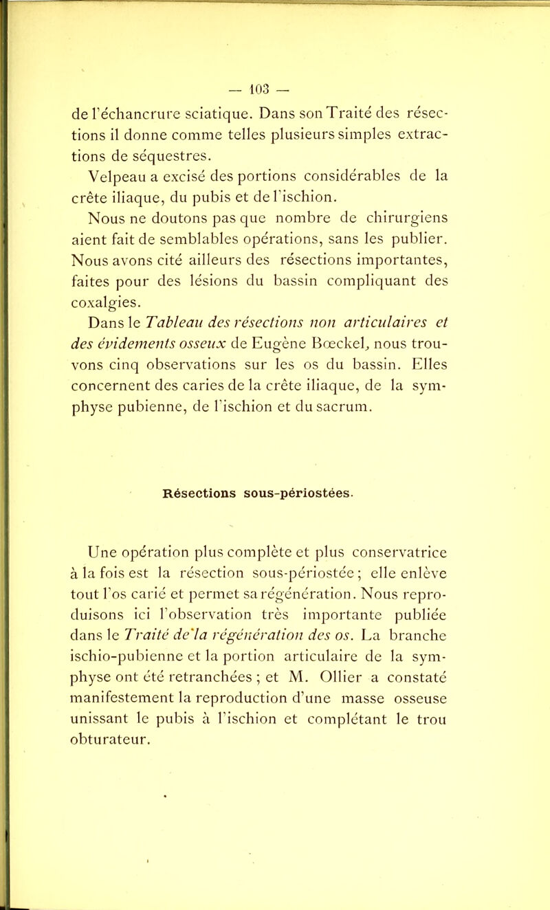 de l’échancrure sciatique. Dans son Traité des résec- tions il donne comme telles plusieurs simples extrac- tions de séquestres. Velpeau a excisé des portions considérables de la crête iliaque, du pubis et de l'ischion. Nous ne doutons pas que nombre de chirurgiens aient fait de semblables opérations, sans les publier. Nous avons cité ailleurs des résections importantes, faites pour des lésions du bassin compliquant des coxalgies. Dans le Tableau des résections non articulaires et des évidements osseux de Eugène Bœckeh nous trou- vons cinq observations sur les os du bassin. Elles concernent des caries de la crête iliaque, de la sym- physe pubienne, de l’ischion et du sacrum. Résections sous-périostées. Une opération plus complète et plus conservatrice à la fois est la résection sous-périostée ; elle enlève tout l’os carié et permet sa régénération. Nous repro- duisons ici l’observation très importante publiée dans le Traité delà régénération des os. La branche ischio-pubienne et la portion articulaire de la sym- physe ont été retranchées ; et M. Ollier a constaté manifestement la reproduction d’une masse osseuse unissant le pubis à l’ischion et complétant le trou obturateur.
