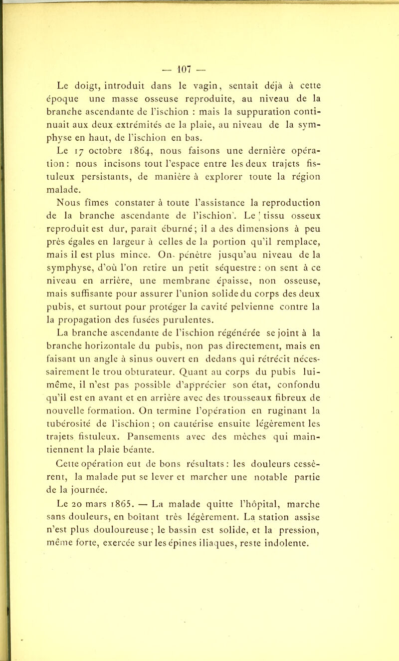 Le doigt, introduit dans le vagin, sentait déjà à cette époque une masse osseuse reproduite, au niveau de la branche ascendante de l’ischion : mais la suppuration conti- nuait aux deux extrémités ae la plaie, au niveau de la sym- physe en haut, de l’ischion en bas. Le 17 octobre 1864, nous faisons une dernière opéra- tion: nous incisons tout l’espace entre les deux trajets fis- tuleux persistants, de manière à explorer toute la région malade. Nous fîmes constater à toute l’assistance la reproduction de la branche ascendante de l’ischion'. Le j tissu osseux reproduit est dur, paraît éburné; il a des dimensions à peu près égales en largeur à celles de la portion qu’il remplace, mais il est plus mince. On- pénètre jusqu’au niveau de la symphyse, d’où l’on retire un petit séquestre: on sent à ce niveau en arrière, une membrane épaisse, non osseuse, mais suffisante pour assurer l’union solide du corps des deux pubis, et surtout pour protéger la cavité pelvienne contre la la propagation des fusées purulentes. La branche ascendante de l’ischion régénérée se joint à la branche horizontale du pubis, non pas directement, mais en faisant un angle à sinus ouvert en dedans qui rétrécit néces- sairement le trou obturateur. Quant au corps du pubis lui- même, il n’est pas possible d’apprécier son état, confondu qu’il est en avant et en arrière avec des trousseaux fibreux de nouvelle formation. On termine l’opération en ruginant la tubérosité de l’ischion ; on cautérise ensuite légèrement les trajets fistuleux. Pansements avec des mèches qui main- tiennent la plaie béante. Cette opération eut de bons résultats: les douleurs cessè- rent, la malade put se lever et marcher une notable partie de la journée. Le 20 mars 1865. — La malade quitte l’hôpital, marche sans douleurs, en boitant très légèrement. La station assise n’est plus douloureuse; le bassin est solide, et la pression, même forte, exercée sur les épines iliaques, reste indolente.