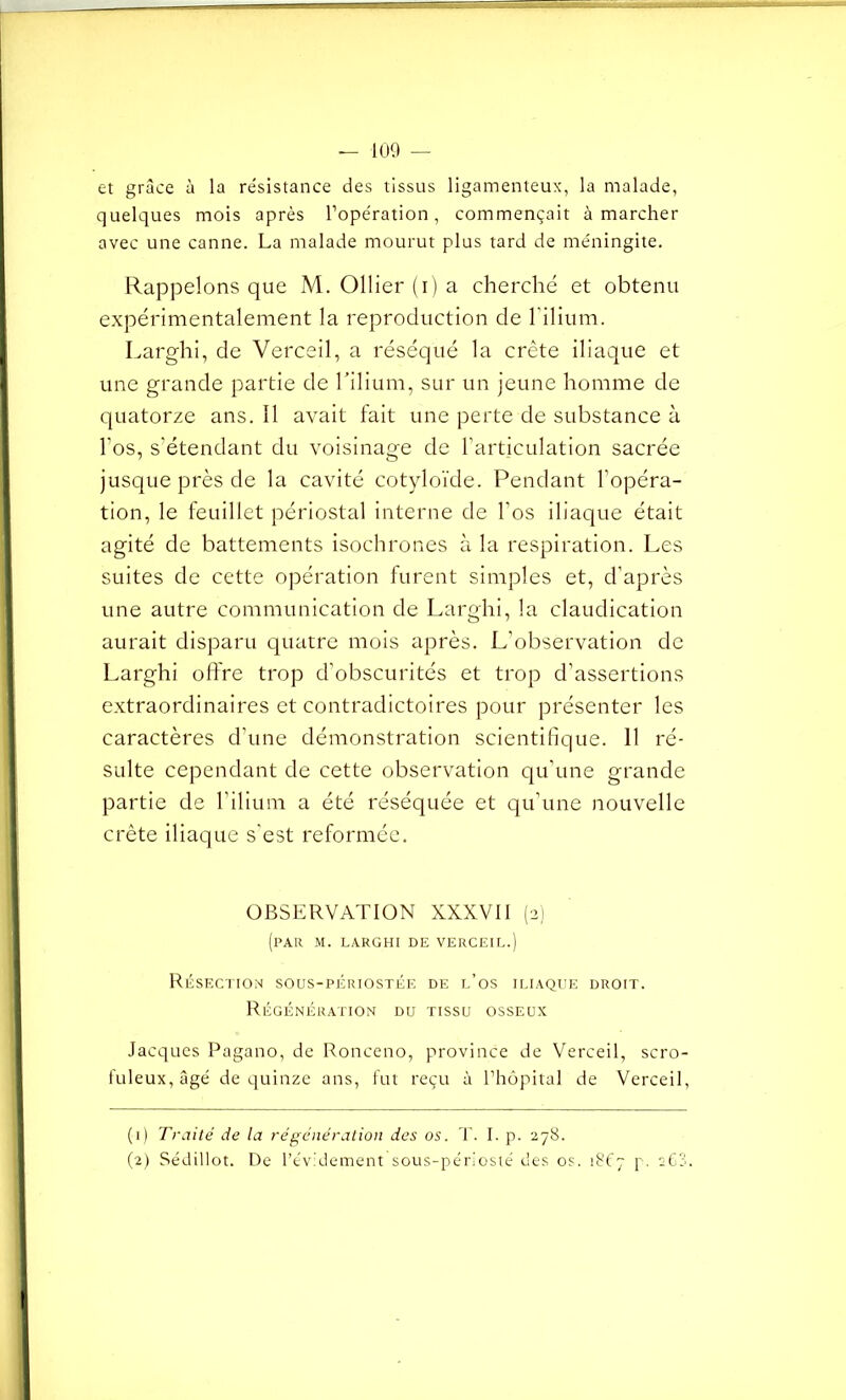 et grâce à la résistance des tissus ligamenteux, la malade, quelques mois après l’opération, commençait à marcher avec une canne. La malade mourut plus tard de méningite. Rappelons que M. Ollier (i) a cherché et obtenu expérimentalement la reproduction de l'ilium. Larghi, de Verceil, a réséqué la crête iliaque et une grande partie de l'ilium, sur un jeune homme de quatorze ans. Il avait fait une perte de substance à l’os, s’étendant du voisinage de l’articulation sacrée jusque près de la cavité cotyloïde. Pendant l’opéra- tion, le feuillet périostal interne de l’os iliaque était agité de battements isochrones à la respiration. Les suites de cette opération furent simples et, d’après une autre communication de Larghi, la claudication aurait disparu quatre mois après. L’observation de Larghi offre trop d’obscurités et trop d’assertions extraordinaires et contradictoires pour présenter les caractères d’une démonstration scientifique. 11 ré- sulte cependant de cette observation qu’une grande partie de l’ilium a été réséquée et qu’une nouvelle crête iliaque s’est reformée. OBSERVATION XXXVII (2) (par m. larghi de verceil.) Résection sous-périostée de l’os iliaque droit. Régénération du tissu osseux Jacques Pagano, de Ronceno, province de Verceil, scro- fuleux, âgé de quinze ans, fut reçu à l’hôpital de Verceil, (1) Traité de la régénération des os. T. I. p. 278. (2) Sédillot. De l’évidement sous-périosié des os. 1867 p. s63. t