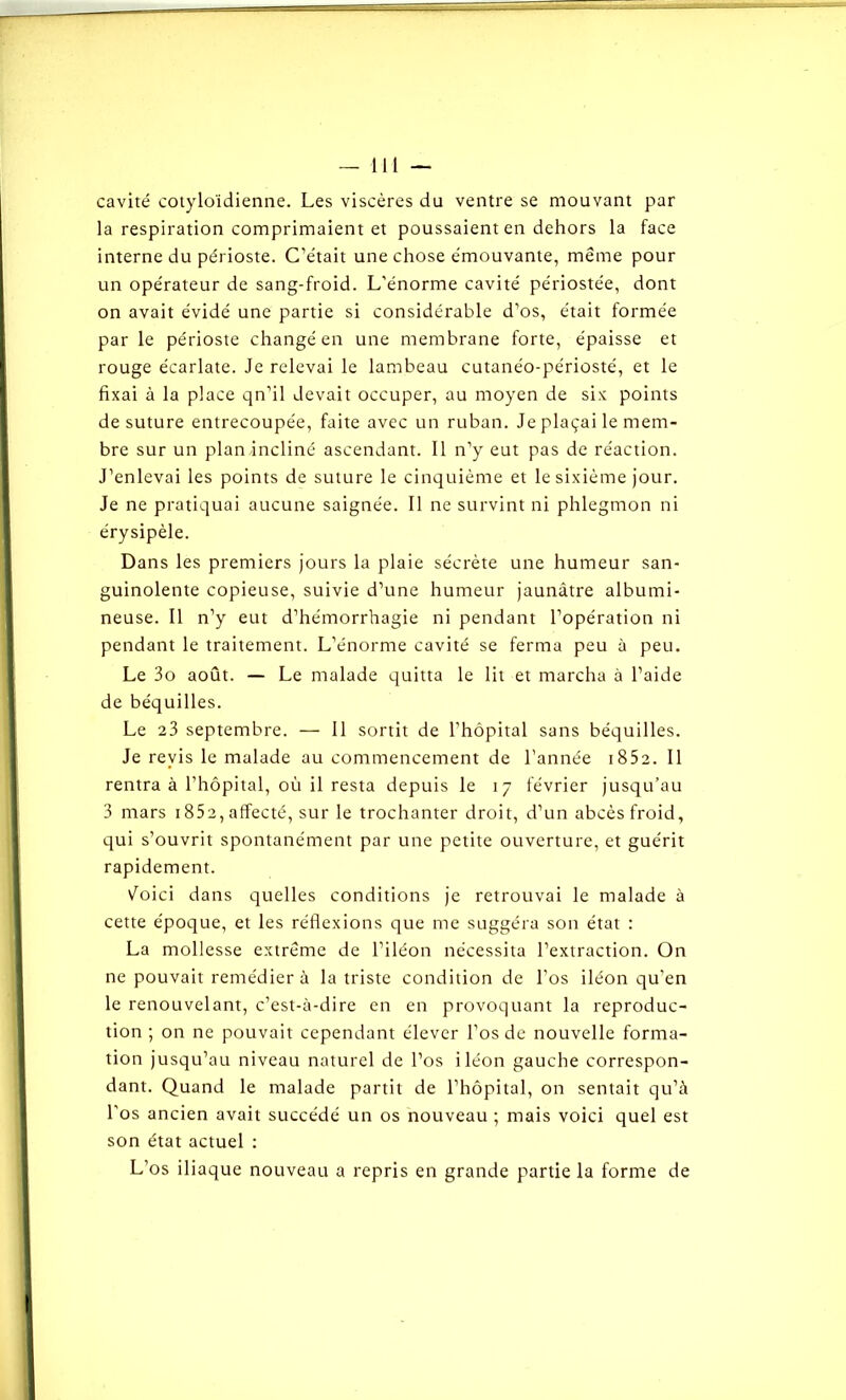 cavité cotyloïdienne. Les viscères du ventre se mouvant par la respiration comprimaient et poussaient en dehors la face interne du périoste. C’était une chose émouvante, même pour un opérateur de sang-froid. L’énorme cavité périostée, dont on avait évidé une partie si considérable d’os, était formée par le périoste changé en une membrane forte, épaisse et rouge écarlate. Je relevai le lambeau cutanéo-périosté, et le fixai à la place qn’il devait occuper, au moyen de six points de suture entrecoupée, faite avec un ruban. Je plaçai le mem- bre sur un plan incliné ascendant. Il n’y eut pas de réaction. J’enlevai les points de suture le cinquième et le sixième jour. Je ne pratiquai aucune saignée. Il ne survint ni phlegmon ni érysipèle. Dans les premiers jours la plaie sécrète une humeur san- guinolente copieuse, suivie d’une humeur jaunâtre albumi- neuse. Il n’y eut d’hémorrhagie ni pendant l’opération ni pendant le traitement. L’énorme cavité se ferma peu à peu. Le 3o août. — Le malade quitta le lit et marcha à l’aide de béquilles. Le 23 septembre. — 11 sortit de l’hôpital sans béquilles. Je revis le malade au commencement de l’année 1852. Il rentra à l’hôpital, où il resta depuis le 17 février jusqu’au 3 mars 1852, affecté, sur le trochanter droit, d’un abcès froid, qui s’ouvrit spontanément par une petite ouverture, et guérit rapidement. Voici dans quelles conditions je retrouvai le malade à cette époque, et les réflexions que me suggéra son état : La mollesse extrême de l’iléon nécessita l’extraction. On ne pouvait remédier à la triste condition de l’os iléon qu’en le renouvelant, c’est-à-dire en en provoquant la reproduc- tion ; on ne pouvait cependant élever l’os de nouvelle forma- tion jusqu’au niveau naturel de l’os iléon gauche correspon- dant. Quand le malade partit de l’hôpital, on sentait qu’à l’os ancien avait succédé un os nouveau ; mais voici quel est son état actuel : L’os iliaque nouveau a repris en grande partie la forme de