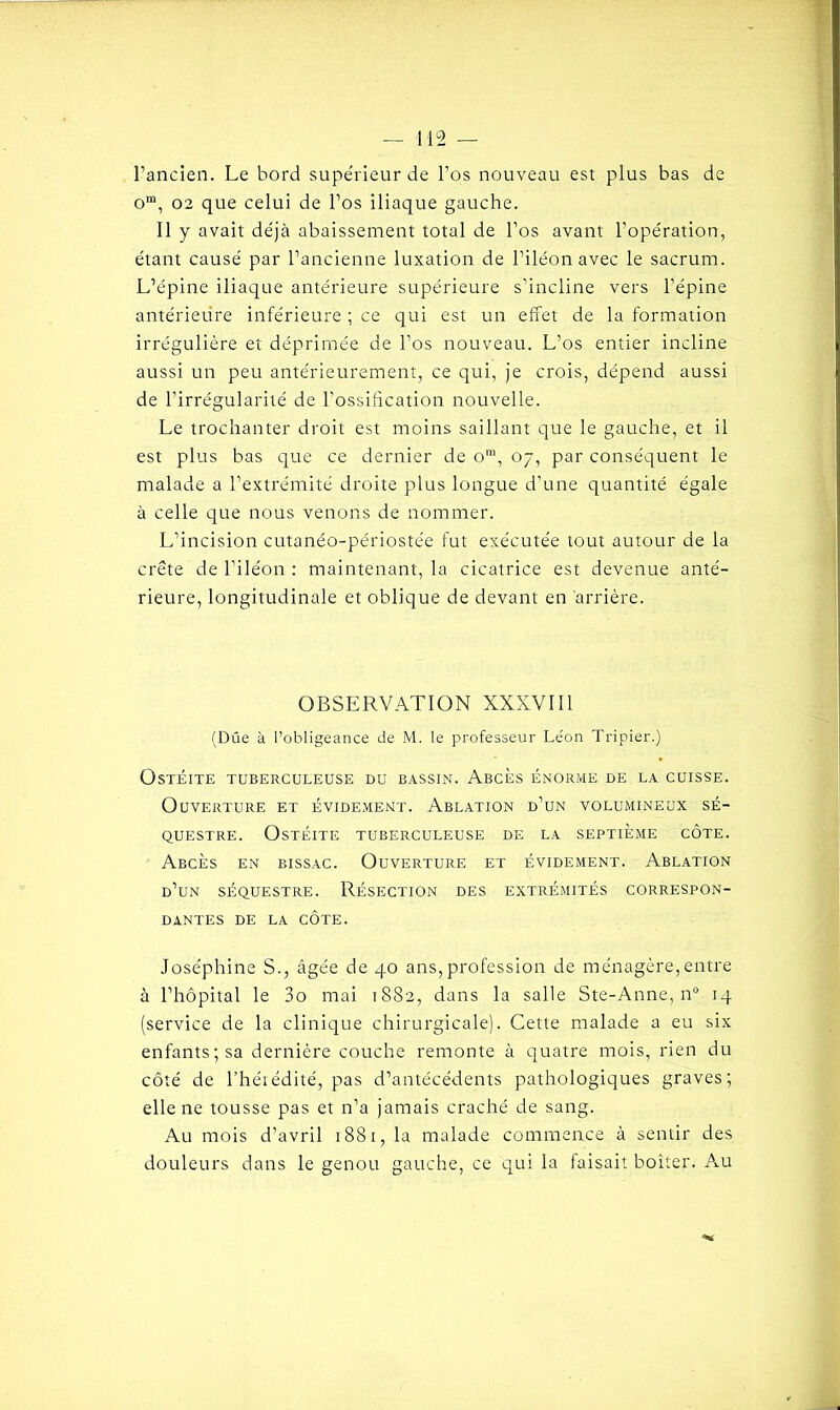 l’ancien. Le bord supérieur de l’os nouveau est plus bas de om, 02 que celui de l’os iliaque gauche. Il y avait déjà abaissement total de l’os avant l’opération, étant causé par l’ancienne luxation de l’iléon avec le sacrum. L’épine iliaque antérieure supérieure s’incline vers l’épine antérieure inférieure ; ce qui est un effet de la formation irrégulière et déprimée de l’os nouveau. L’os entier incline aussi un peu antérieurement, ce qui, je crois, dépend aussi de l’irrégularité de l’ossification nouvelle. Le trochanter droit est moins saillant que le gauche, et il est plus bas que ce dernier de om, 07, par conséquent le malade a l’extrémité droite plus longue d’une quantité égale à celle que nous venons de nommer. L’incision cutanéo-périostée fut exécutée tout autour de la crête de l’iléon : maintenant, la cicatrice est devenue anté- rieure, longitudinale et oblique de devant en arrière. OBSERVATION XXXVIII (Dûe à l’obligeance de M. le professeur Le'on Tripier.) Ostéite tuberculeuse du bassin. Abcès énorme de la cuisse. Ouverture et évidement. Ablation d’un volumineux sé- questre. Ostéite tuberculeuse de la septième côte. Abcès en bissac. Ouverture et évidement. Ablation d’un séquestre. Résection des extrémités correspon- dantes de la côte. Joséphine S., âgée de 40 ans,profession de ménagère,entre à l’hôpital le 3o mai 1882, dans la salle Ste-Anne, n° 14 (service de la clinique chirurgicale). Cette malade a eu six enfants; sa dernière couche remonte à quatre mois, rien du côté de l’héiédité, pas d’antécédents pathologiques graves; elle ne tousse pas et n’a jamais craché de sang. Au mois d’avril 1881, la malade commence à sentir des douleurs dans le genou gauche, ce qui la faisait boiter. Au