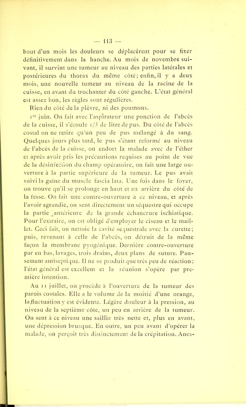 bout d’un mois les douleurs se déplacèrent pour se fixer définitivement dans la hanche. Au mois de novembre sui- vant, il survint une tumeur au niveau des parties latérales et postérieures du thorax du même côté; enfin, il y a deux mois, une nouvelle tumeur au niveau de la racine de la cuisse, en avant du trochanter du côté gauche. L’état général est assez bon, les règles sont régulières. Rien du côté delà plèvre, ni des poumons. ier juin. On fait avec l’aspirateur une ponction de l’abcès de la cuisse, il s’écoule i/3 de litre de pus. Du côté de l’abcès costal on ne retire qu’un peu de pus mélangé à du sang. Quelques jours plus tard, le pus s’étant reformé au niveau de l’abcès de la cuisse, on endort la malade avec de l’éther et après avoir pris les précautions requises au point de vue de la désinfection du champ opératoire, on fait une large ou- verture à la partie supérieure de la tumeur. Le pus avait suivi la gaine du muscle fascia lata. Une fois dans le foyer, on trouve qu’il se prolonge en haut et en arrière du côté de la fesse. On fait une contre-ouverture à ce niveau, et après l’avoir agrandie, on sent directement un séquestre qui occupe la partie ^antérieure de la grande échancrure ischiatique. Pour l’extraire, on est obligé d’employer le ciseau et le mail- let. Ceci fait, on nettoie la cavité sequestrale avec la curette; puis, revenant à celle de l’abcès, on détruit de la même façon la membrane pyogénique. Dernière contre-ouverture par en bas, lavages, trois drains, deux plans de suture. Pan- sement antiseptique. Une se produit que très peu de réaction; l’état général est excellent et la réunion s’opère par pre- mière intention. Au ii juillet, on procède à l’ouverture de la tumeur des parois costales. Elle a le volume de la moitié d’une orange, lafiuctuationy est évidente. Légère douleur à la pression, au niveau de la septième côte, un peu en arrière de la tumeur. On sent à ce niveau une saillie très nette et, plus en avant, une dépression brusque. En outre, un peu avant d’opérer la malade, on perçoit très distinctement delà crépitation. Anes-