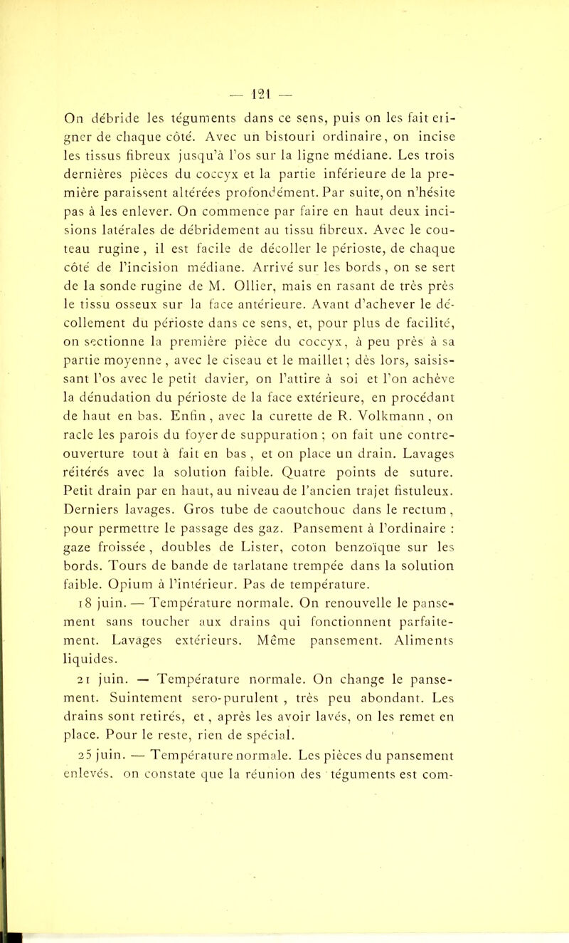On débride les téguments dans ce sens, puis on les fait eti- gncr de chaque côté. Avec un bistouri ordinaire, on incise les tissus fibreux jusqu’à l’os sur la ligne médiane. Les trois dernières pièces du coccyx et la partie inférieure de la pre- mière paraissent altérées profondément. Par suite, on n’hésite pas à les enlever. On commence par faire en haut deux inci- sions latérales de débridement au tissu fibreux. Avec le cou- teau rugine , il est facile de décoller le périoste, de chaque côté de l’incision médiane. Arrivé sur les bords , on se sert de la sonde rugine de M. Ollier, mais en rasant de très près le tissu osseux sur la face antérieure. Avant d’achever le dé- collement du périoste dans ce sens, et, pour plus de facilité, on sectionne la première pièce du coccyx, à peu près à sa partie moyenne , avec le ciseau et le maillet ; dès lors, saisis- sant l’os avec le petit davier, on l’attire à soi et l’on achève la dénudation du périoste de la face extérieure, en procédant de haut en bas. Enfin , avec la curette de R. Volkmann , on racle les parois du foyer de suppuration ; on fait une contre- ouverture tout à fait en bas , et on place un drain. Lavages réitérés avec la solution faible. Quatre points de suture. Petit drain par en haut, au niveau de l’ancien trajet fistuleux. Derniers lavages. Gros tube de caoutchouc dans le rectum, pour permettre le passage des gaz. Pansement à l’ordinaire : gaze froissée , doubles de Lister, coton benzoïque sur les bords. Tours de bande de tarlatane trempée dans la solution faible. Opium à l’intérieur. Pas de température. 18 juin.—- Température normale. On renouvelle le panse- ment sans toucher aux drains qui fonctionnent parfaite- ment. Lavages extérieurs. Meme pansement. Aliments liquides. 21 juin. — Température normale. On change le panse- ment. Suintement sero-purulent , très peu abondant. Les drains sont retirés, et, après les avoir lavés, on les remet en place. Pour le reste, rien de spécial. 25 juin. — Température normale. Les pièces du pansement enlevés, on constate que la réunion des téguments est com-