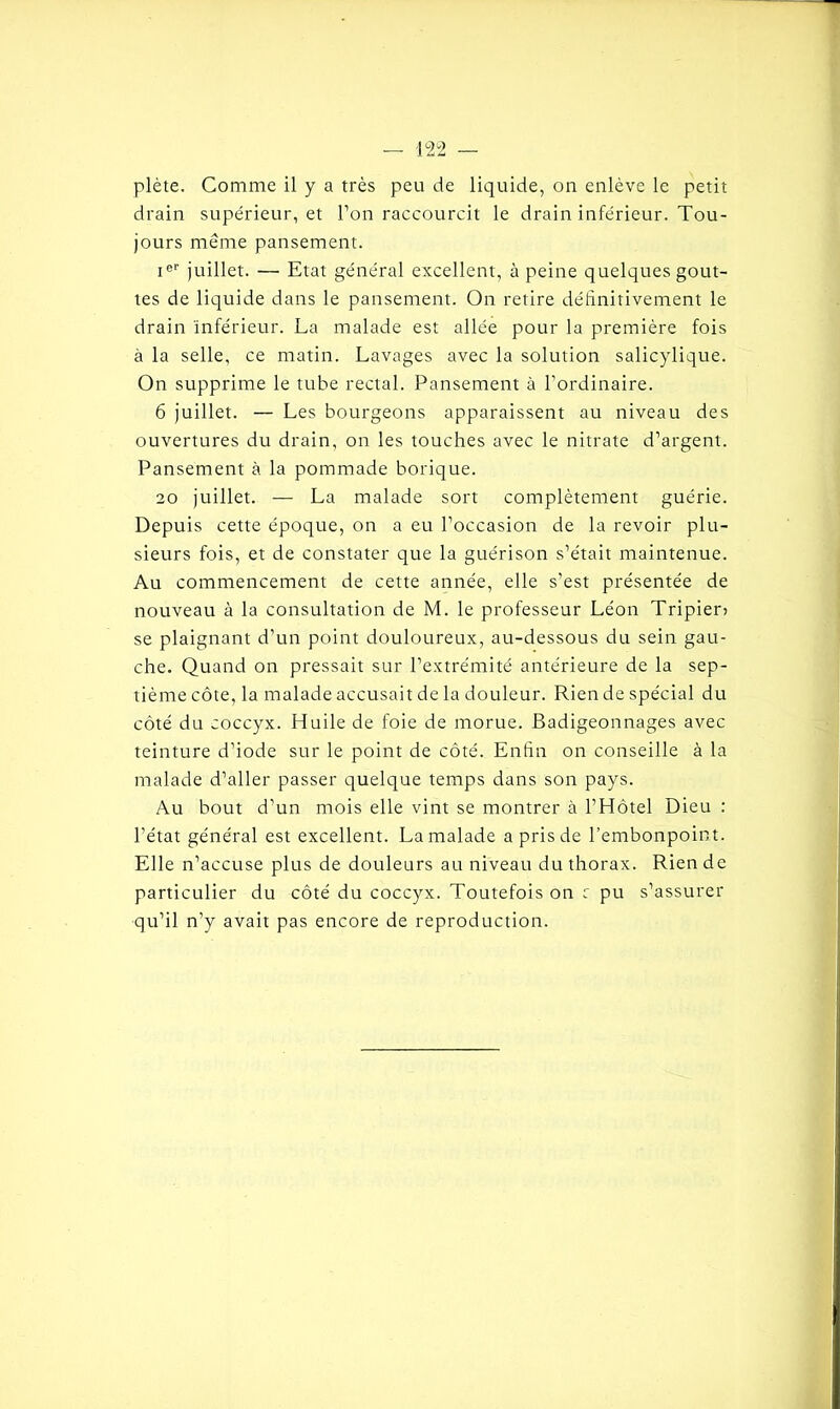 plète. Comme il y a très peu de liquide, on enlève le petit drain supérieur, et l’on raccourcit le drain inférieur. Tou- jours même pansement. Ier juillet. — Etat général excellent, à peine quelques gout- tes de liquide dans le pansement. On retire définitivement le drain inférieur. La malade est allée pour la première fois à la selle, ce matin. Lavages avec la solution salicylique. On supprime le tube rectal. Pansement à l’ordinaire. 6 juillet. — Les bourgeons apparaissent au niveau des ouvertures du drain, on les touches avec le nitrate d’argent. Pansement à la pommade borique. 20 juillet. — La malade sort complètement guérie. Depuis cette époque, on a eu l’occasion de la revoir plu- sieurs fois, et de constater que la guérison s’était maintenue. Au commencement de cette année, elle s’est présentée de nouveau à la consultation de M. le professeur Léon Tripier) se plaignant d’un point douloureux, au-dessous du sein gau- che. Quand on pressait sur l’extrémité antérieure de la sep- tième côte, la malade accusait de la douleur. Rien de spécial du côté du coccyx. Huile de foie de morue. Badigeonnages avec teinture d’iode sur le point de côté. Enfin on conseille à la malade d’aller passer quelque temps dans son pays. Au bout d’un mois elle vint se montrer à l’Hôtel Dieu : l'état général est excellent. La malade a pris de l’embonpoint. Elle n’accuse plus de douleurs au niveau du thorax. Rien de particulier du côté du coccyx. Toutefois on r pu s’assurer qu’il n’y avait pas encore de reproduction.