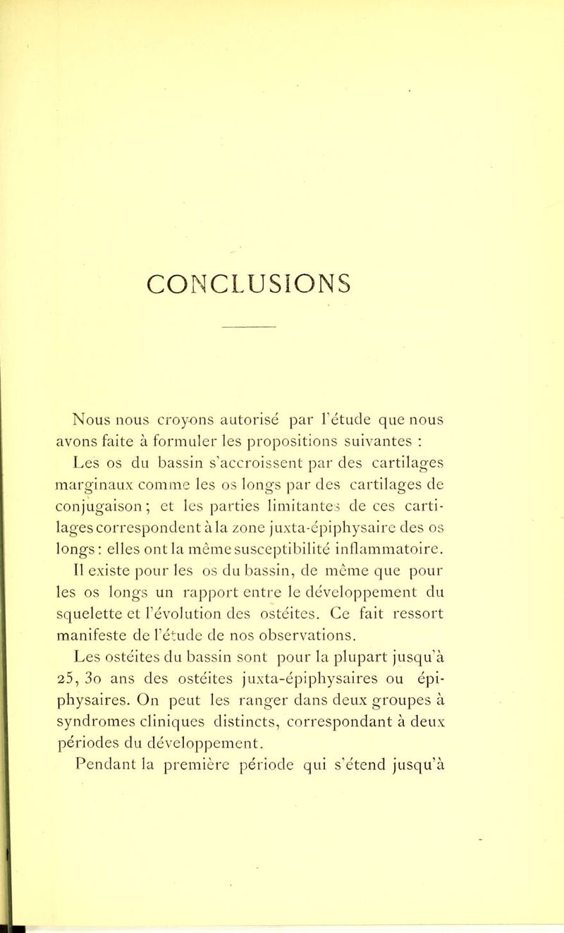 CONCLUSIONS Nous nous croy-ons autorisé par l’étude que nous avons faite à formuler les propositions suivantes : Les os du bassin s’accroissent par des cartilages marginaux comme les os longs par des cartilages de conjugaison; et les parties limitantes de ces carti- lages correspondent à la zone juxta-épiphysaire des os longs: elles ont la même susceptibilité inflammatoire. Il existe pour les os du bassin, de même que pour les os longs un rapport entre le développement du squelette et l’évolution des ostéites. Ce fait ressort manifeste de l’étude de nos observations. Les ostéites du bassin sont pour la plupart jusqu’à 25, 3o ans des ostéites juxta-épiphysaires ou épi- physaires. On peut les ranger dans deux groupes à syndromes cliniques distincts, correspondant à deux périodes du développement. Pendant la première période qui s’étend jusqu’à
