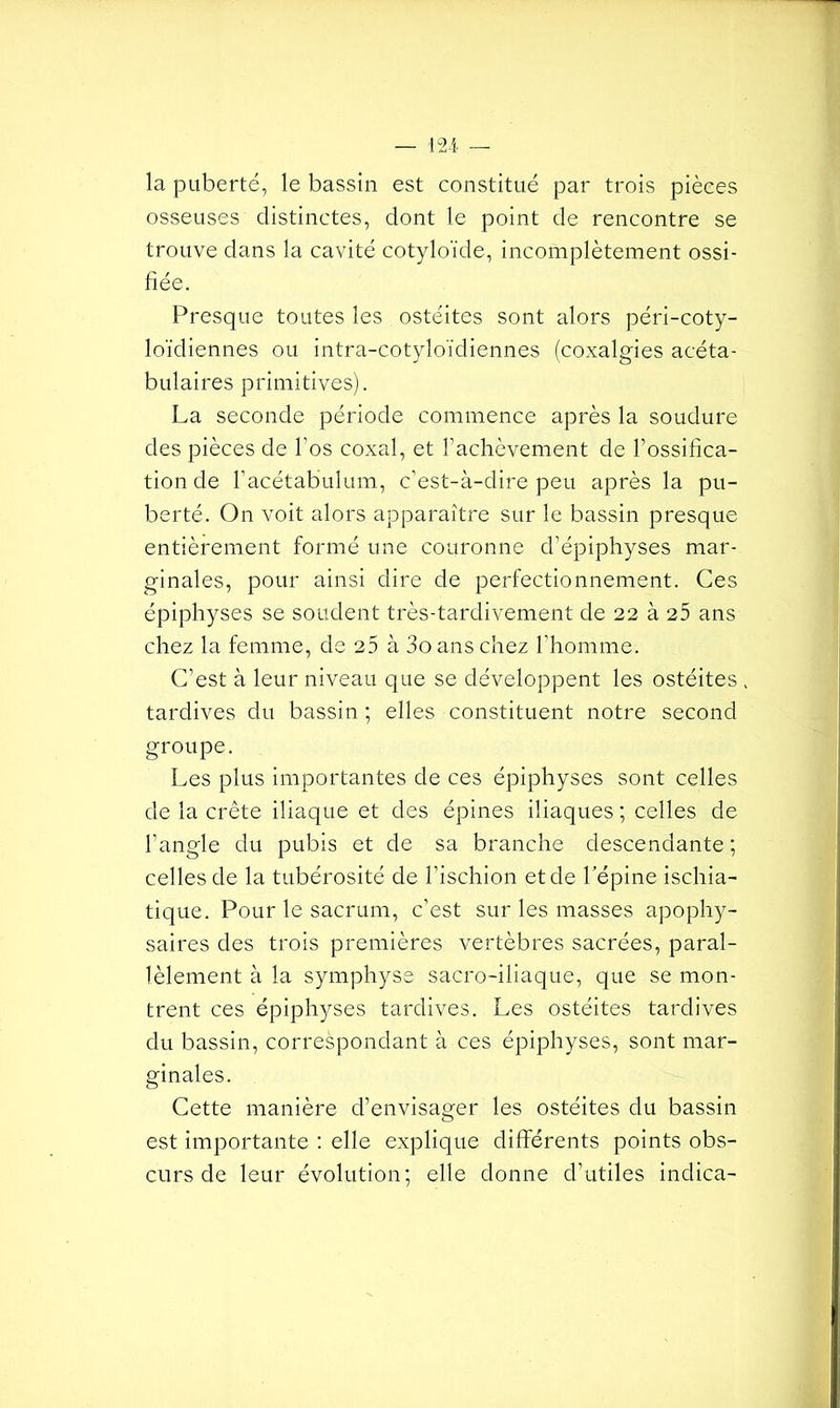 — 124- la puberté, le bassin est constitué par trois pièces osseuses distinctes, dont le point de rencontre se trouve dans la cavité cotyloïde, incomplètement ossi- fiée. Presque toutes les ostéites sont alors péri-coty- loïdiennes ou intra-cotyloïdiennes (coxalgies acéta- bulaires primitives). La seconde période commence après la soudure des pièces de l'os coxal, et l’achèvement de l’ossifica- tion de l’acétabulum, c’est-à-dire peu après la pu- berté. On voit alors apparaître sur le bassin presque entièrement formé une couronne d’épiphyses mar- ginales, pour ainsi dire de perfectionnement. Ces épiphyses se soudent très-tardivement de 22 à 25 ans chez la femme, de 25 à 3oans chez l’homme. C’est à leur niveau que se développent les ostéites . tardives du bassin ; elles constituent notre second groupe. Les plus importantes de ces épiphyses sont celles de la crête iliaque et des épines iliaques ; celles de l’angle du pubis et de sa branche descendante; celles de la tubérosité de l’ischion et de l’épine ischia- tique. Pour le sacrum, c’est sur les masses apophy- saires des trois premières vertèbres sacrées, paral- lèlement à la symphyse sacro-iliaque, que se mon- trent ces épiphyses tardives. Les ostéites tardives du bassin, correspondant à ces épiphyses, sont mar- ginales. Cette manière d’envisager les ostéites du bassin est importante : elle explique différents points obs- curs de leur évolution; elle donne d’utiles indica-