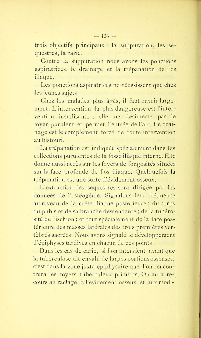 trois objectifs principaux : la suppuration, les sé- questres, la carie. Contre la suppuration nous avons les ponctions aspiratrices, le drainage et la trépanation de l’os iliaque. Les ponctions aspiratrices ne réussissent que chez les jeunes sujets. Chez les malades plus âgés, il faut ouvrir large’ ment. L’intervention la plus dangereuse est l’inter- vention insuffisante : elle ne désinfecte pas le foyer purulent et permet l'entrée de l’air. Le drai- nage est le complément forcé de toute intervention au bistouri. La trépanation est indiquée spécialement dans les collections purulentes de la fosse iliaque interne. Elle donne aussi accès sur les foyers de fongosités situées sur la face profonde de l’os iliaque. Quelquefois la trépanation est une sorte d’évidement osseux. L’extraction des séquestres sera dirigée par les données de l’ostéogénie. Signalons leur fréquence au niveau de la crête iliaque postérieure ; du corps du pubis et de sa branche descendante ; de la tubéro- sité de l’ischion ; et tout spécialement de la face pos- térieure des masses latérales des trois premières ver- tèbres sacrées. Nous avons signalé le développement d’épiphyses tardives en chacun de ces points. Dans les cas de carie, si l’on intervient avant que la tuberculose ait envahi de larges portions osseuses, c’est dans la zone juxta-épiphysaire que l’on rencon- trera les foyers tuberculeux primitifs. On aura re- cours au raclage, à l’évidement osseux et aux modi-