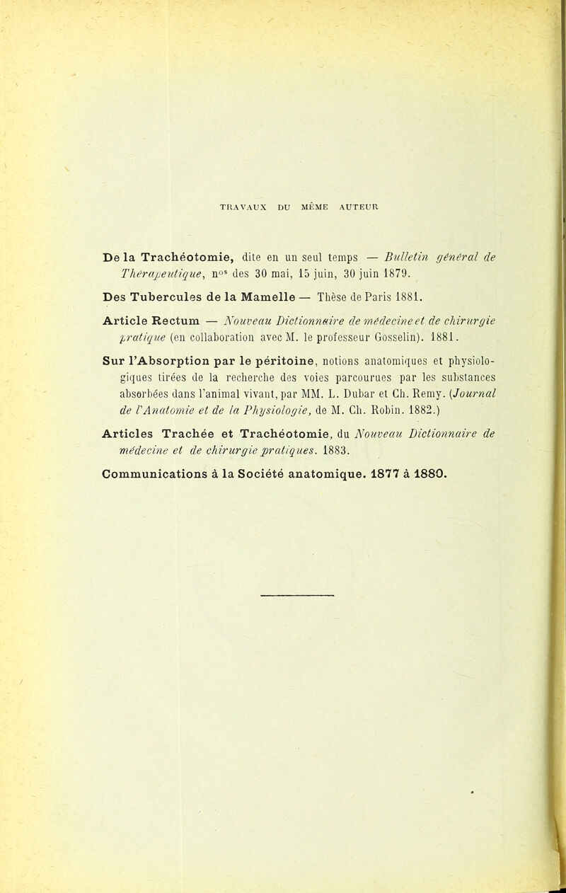 TRAVAUX DU MEME AUTEUR De la Trachéotomie, dite en un seul temps — Bulletin général de Thérapeutique, nos des 30 mai, 15 juin, 30 juin 1879. Des Tubercules de la Mamelle — Thèse de Paris 1881. Article Rectum — Nouveau Dictionnaire de médecine et de chirurgie pratique (en collaboration avecM. le professeur Gosselin). 1881. Sur l’Absorption par le péritoine, notions anatomiques et physiolo- giques tirées de la recherche des voies parcourues par les substances absorbées dans l’animal vivant, par MM. L. Dubar et Ch. Rerny. [Journal de l'Anatomie et de la Physiologie, de M. Ch. Robin. 1882.) Articles Trachée et Trachéotomie, du Nouveau Dictionnaire de médecine et de chirurgie pratiques. 1883. Communications à la Société anatomique. 1877 à 1880.