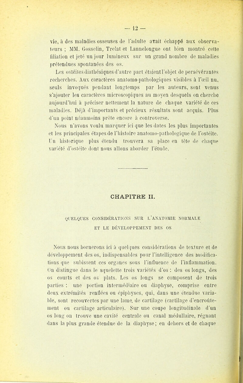 vie, à des maladies osseuses de l'adulte avait échappé aux. observa- teurs ; MM. Gosselin, Trelat et Lannelongue ont bien montré cette filiation et jeté un jour lumineux sur un grand nombre de maladies prétendues spontanées des os. Les ostéites diathésiques d'autre part étaient l'objet de persévérantes recherches. Aux caractères anatomo-pathologiques visibles à l’œil nu. seuls invoqués pendant longtemps par les auteurs, sont venus s’ajouter les caractères microscopiques au moyen desquels on cherche aujourd’hui à préciser nettement la nature de chaque variété de ces maladies. Déjà d'importants et précieux résultats sont acquis. Plus d'un point néanmoins prête encore à controverse. Nous n'avons voulu marquer ici que les dates les plus importantes et les principales étapes de l'histoire anatomo-pathologique de l'ostéite. Un historique plus étendu trouvera sa place en tète de chaque variété d’ostéite dont nous allons aborder l’étude. CHAPITRE II. QUELQUES CONSIDÉRATIONS SUR L’ANATOMIE NORMALE ET LE DÉVELOPPEMENT DES OS Nous nous bornerons ici à quelques considérations de texture et de développement des os, indispensables pour l’intelligence des modifica- tions que subissent ces organes sous l'influence de l'inflammation. On distingue dans le squelette trois variétés d'os : des os longs, des os courts et des os plats. Les os longs se composent de trois parties : une portion intermédiaire ou diaphyse, comprise entre deux extrémités renflées ou épiphyses, qui, dans une étendue varia- ble, sont recouvertes par une lame, de cartilage (cartilage d’encroûte- ment ou cartilage articulaire). Sur une coupe longitudinale d'un os long on trouve une cavité centrale ou canal médullaire, régnant dans la plus grande étendue de la diaphyse; en dehors et de chaque