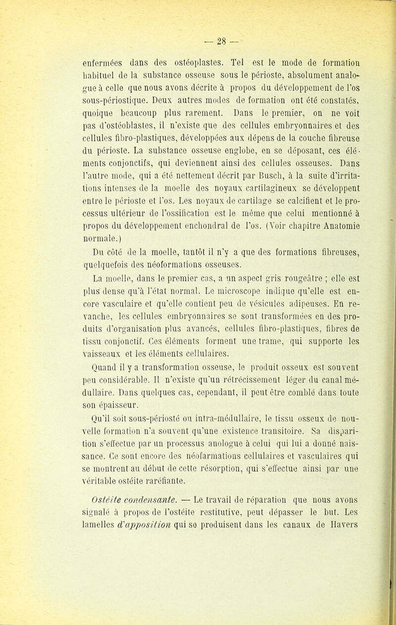 enfermées dans des ostéoplastes. Tel est le mode de formation habituel de la substance osseuse sous le périoste, absolument analo- gue à celle que nous avons décrite à propos du développement de l’os sous-périostique. Deux autres modes de formation ont été constatés, quoique beaucoup plus rarement. Dans le premier, on ne voit pas d’ostéoblastes, il n'existe que des cellules embryonnaires et des cellules übro-plastiques, développées aux dépens de la couche fibreuse du périoste. La substance osseuse englobe, en se déposant, ces élé- ments conjonctifs, qui deviennent ainsi des cellules osseuses. Dans l’autre mode, qui a été nettement décrit par Busch, à la suite d’irrita- tions intenses de la moelle des noyaux cartilagineux se développent entre le périoste et l’os. Les noyaux de cartilage se calcifient et le pro- cessus ultérieur de l’ossification est le même que celui mentionné à propos du développement enchondral de l’os. (Voir chapitre Anatomie normale.) Du côté de la moelle, tantôt il n’y a que des formations fibreuses, quelquefois des néoformations osseuses. La moelle, dans le premier cas, a un aspect gris rougeâtre ; elle est plus dense qu'à l’état normal. Le microscope indique qu’elle est en- core vasculaire et qu’elle contient peu de vésicules adipeuses. En re- vanche, les cellules embryonnaires se sont transformées en des pro- duits d’organisation plus avancés, cellules fibro-plastiques, fibres de tissu conjonctif. Ces éléments forment une trame, qui supporte les vaisseaux et les éléments cellulaires. Quand il y a transformation osseuse, le produit osseux est souvent peu considérable. Il n’existe qu'un rétrécissement léger du canal mé- dullaire. Dans quelques cas, cependant, il peut être comblé dans toute son épaisseur. Qu'il soit sous-périosté ou intra-médullaire, le tissu osseux de nou- velle formation n'a souvent qu’une existence transitoire. Sa dispari- tion s’effectue par un processus anologue à celui qui lui a donné nais- sance. Ce sont encore des néofarmations cellulaires et vasculaires qui se montrent au début de cette résorption, qui s’effectue ainsi par une véritable ostéite raréfiante. Ostéite condensante. — Le travail de réparation que nous avons signalé à propos de l’ostéite restitutive, peut dépasser le but. Les lamelles d'apposition qui so produisent dans les canaux de Havers