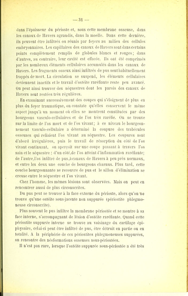 dans l'épaisseur du périoste et, sous cette membrane osseuse, dans les canaux de Havers agrandis, dans la moelle. Dans cette dernière, ils peuvent être infiltrés ou réunis par foyers au milieu des cellules embryonnaires. Les capillaires dos canaux de Havers sont dans certains points complètement remplis de globules blancs et rouges; dans d'autres, au contraire, leur cavité est elfacée. Ils ont été comprimés par les nombreux éléments cellulaires accumulés dans les canaux de Havers. Los fragments osseux ainsi infiltrés de pus sonthabituellement frappés de mort. La circulation se suspend, les éléments cellulaires deviennent inactifs elle travail d'ostéite raréfiante reste peu avancé. On peut ainsi trouver des séquestres dont les parois des canaux de Havers sont restées très régulières. En examinant successivement des coupes qui s'éloignent de plus en plus du foyer traumatique, on constate qu'elles conservent le même aspect jusqu’à un moment où elles se montrent constituées par des bourgeons vasculo-cellulaires et do l'os très raréfie. On se trouve sur la limite de l'os mort et de l'os vivant; à ce niveau le bourgeon- nement vasculo-cellulaire a déterminé la coupure des trabécules osseuses qui reliaient Los vivant au séquestre. Les coupures sont d'abord irrégulières, puis le travail de résorption du côté de l'os vivant continuant, on aperçoit sur une coupe passant à travers Los sain et le séquestre : d’un côté,de Los atteint d’inflammation raréfiante; de l'autre,Los infiltré de pus,à canaux de Havers à peu près normaux, et entre les deux une couclie de bourgeons charnus. Plus tard, cette couche bourgeonnante se recouvre de pus et le sillon d'élimination se creuse entre le séquestre et Los vivant. Chez l’homme, les mêmes lésions sont observées. Mais on peut en rencontrer aussi de plus circonscrites. Du pus peut se trouver à la face externe du périoste, alors qu'on ne trouve qu'une ostéite sous-jacente non suppurée (périostite phlegmo- neuse circonscrite). Plus souvent le pus infiltre la membrane périostée et se montre à sa face interne, s'accompagnant de lésion d'ostéite raréfiante. Quand cette périostite suppurée interne se trouve au voisinage du cartilage épi- physaire, colai-ci peut être infiltré de pus, être détruit en partie ou en totalité. A la périphérie de ces périostites phlegmoneuses suppurées, on rencontre des néoformations osseuses sous-périostées. Il n’est pas rare, lorsque l’ostéite suppurée sous-périostée a été très