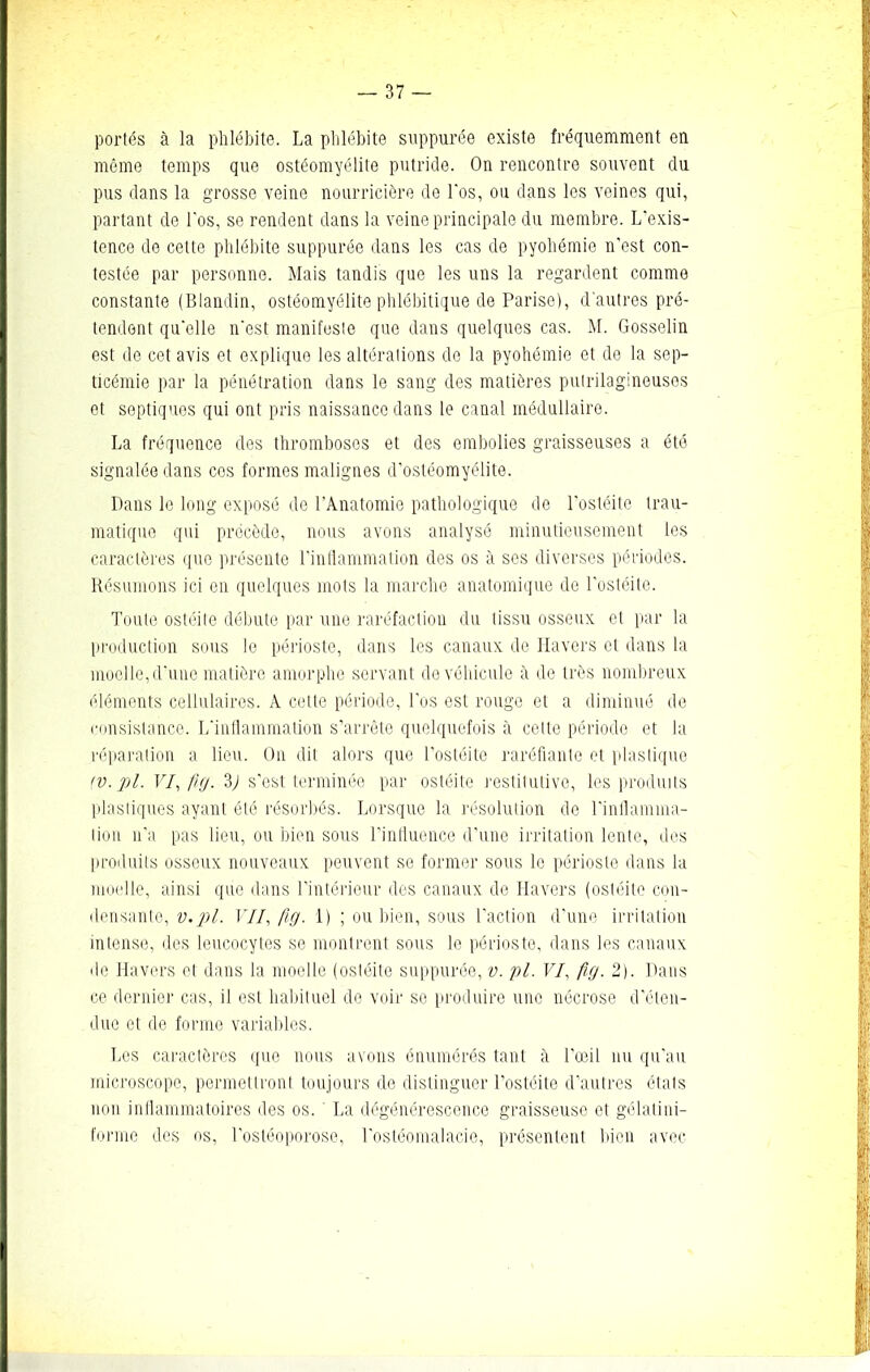 portés à la phlébite. La phlébite suppurée existe fréquemment en même temps que ostéomyélite putride. On rencontre souvent du pus dans la grosse veine nourricière de l'os, ou dans les veines qui, partant de l'os, se rendent dans la veine principale du membre. L'exis- tence de cette phlébite suppurée dans les cas de pyohémie n'est con- testée par personne. Mais tandis que les uns la regardent comme constante (Blandin, ostéomyélite phlébitique de Parise), d'autres pré- tendent qu'elle n'est manifeste que dans quelques cas. M. Gosselin est de cet avis et explique les altérations de la pyohémie et de la sep- ticémie par la pénétration dans le sang des matières putrilagineuses et septiques qui ont pris naissance dans le canal médullaire. La fréquence des thromboses et des embolies graisseuses a été signalée dans cos formes malignes d’ostéomyélite. Dans le long exposé de l’Anatomie pathologique de l'ostéite trau- matique qui précède, nous avons analysé minutieusement les caractères que présente l'inflammation des os à ses diverses périodes. Résumons ici en quelques mots la marche anatomique de l'ostéite. Toute ostéite débute par une raréfaction du tissu osseux et par la production sous le périoste, dans les canaux de Havers et dans la moelle, d'une matière amorphe servant de véhicule à de très nombreux éléments cellulaires. A celle période, l'os est rouge et a diminué de consistance. L'inflammation s’arrête quelquefois à celte période et la réparation a lieu. On dit alors que l’ostéite raréfiante et plastique (v. pl. VI, fig. 2) s'est terminée par ostéite restitulive, les produits plastiques ayant été résorbés. Lorsque la résolution de l'inflamma- tion n’a pas lieu, ou bien sous l'influence d’une irritation lente, des produits osseux nouveaux peuvent se former sous le périoste dans la moelle, ainsi que dans l’intérieur des canaux de Havers (ostéite con- densante, v.pl. VII, fig. 1) ; ou bien, sous l’action d’une irritation intense, des leucocytes se montrent sous le périoste, dans les canaux de Havers et dans la moelle (ostéite suppurée, v. pl. VI, fig. 2). Dans ce dernier cas, il est habituel de voir se produire une nécrose d'éten- due et de forme variables. Les caractères que nous avons énumérés tant à l'œil nu qu'au microscope, permettront toujours de distinguer l'ostéite d’autres étals non inflammatoires des os. ' La dégénérescence graisseuse et gélatiin- forme des os, l'ostéoporose, l'ostéomalacie, présentent bien avec