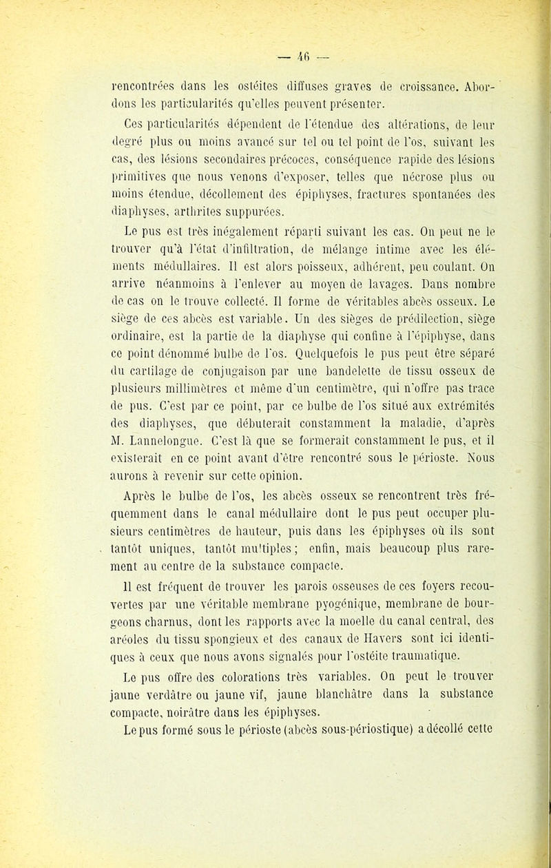 — -46 rencontrées dans les ostéites diffuses graves de croissance. Abor- dons les particularités qu’elles peuvent présenter. Ces particularités dépendent de l’étendue des altérations, de leur degré plus ou moins avancé sur tel ou tel point de l'os, suivant les cas, des lésions secondaires précoces, conséquence rapide des lésions primitives que nous venons d’exposer, telles que nécrose plus ou moins étendue, décollement des épiphyses, fractures spontanées des diaphyses, arthrites suppurées. Le pus est très inégalement réparti suivant les cas. On peut ne le trouver qu'à l'état d'infiltration, de mélange intime avec les clé- ments médullaires. Il est alors poisseux, adhérent, peu coulant. On arrive néanmoins à l'enlever au moyen de lavages. Dans nombre de cas on le trouve collecté. Il forme de véritables abcès osseux. Le siège de ces abcès est variable. Un des sièges de prédilection, siège ordinaire, est la partie de la diaphyse qui confine à l’épiphyse, dans ce point dénommé bulbe de l'os. Quelquefois le pus peut être séparé du cartilage de conjugaison par une bandelette de tissu osseux de plusieurs millimètres et même d'un centimètre, qui n'offre pas trace de pus. C'est par ce point, par ce bulbe de l’os situé aux extrémités des diaphyses, que débuterait constamment la maladie, d’après M. Lannelongue. C'est là que se formerait constamment le pus, et il existerait en ce point avant d'être rencontré sous le périoste. Nous aurons à revenir sur cette opinion. Après le bulbe de l'os, les abcès osseux se rencontrent très fré- quemment dans le canal médullaire dont le pus peut occuper plu- sieurs centimètres de hauteur, puis dans les épiphyses où ils sont tantôt uniques, tantôt multiples ; enfin, mais beaucoup plus rare- ment au centre de la substance compacte. 11 est fréquent de trouver les parois osseuses de ces foyers recou- vertes par une véritable membrane pyogénique, membrane de bour- geons charnus, dont les rapports avec la moelle du canal central, des aréoles du tissu spongieux et des canaux de Havers sont ici identi- ques à ceux que nous avons signalés pour l'ostéite traumatique. Le pus offre des colorations très variables. On peut le trouver jaune verdâtre ou jaune vif, jaune blanchâtre dans la substance compacte, noirâtre dans les épiphyses. Le pus formé sous le périoste (abcès sous-périostique) a décollé cette