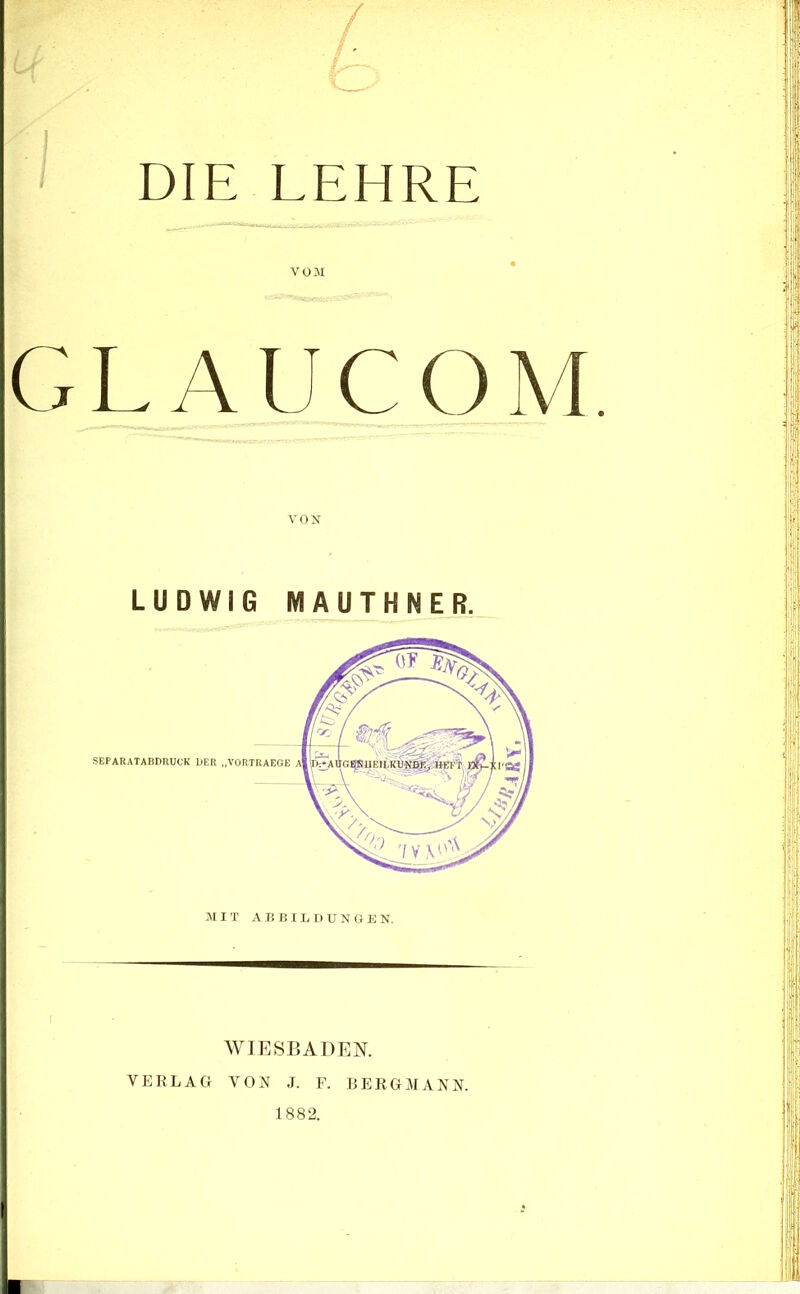 ' DIE LEHRE VOJI GLAUCOM. VON LUDWIG MAUTHNER. WIESBADEN. VERLAG VON J. F. BERGMANN. 1882.