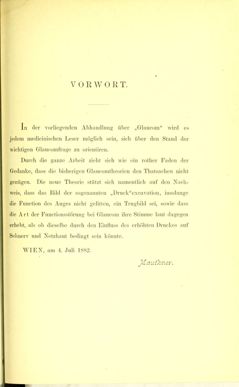 VORWORT. In der vorliegenden Abhandlung über „Glaucom“ vird es jedem medicinischen Leser möglich sein, sich über den Stand der wichtigen Glaucomfrage zu orientiren. Durch die ganze Arbeit zieht sich wie ein rother Faden der Gedanke, dass die bisherigen Glaucomtheorien den Thatsachen nicht genügen. Die neue Theorie stützt sich namentlich auf den Nach- weis, dass das Bild der sogenannten „Druck“excavation, insolange die Function des Auges nicht gelitten, ein Trugbild sei, sowie dass die Art der Functionsstörung bei Glaucom ihre Stimme laut dagegen erhebt, als ob dieselbe durch den Einfluss des erhöhten Druckes auf Sehnerv und Netzhaut bedingt sein könnte. WIEN, am 4. Juli 1SS2. J\£aiitlmer.